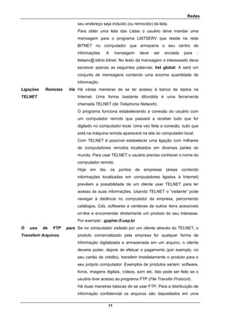 Redes
11
seu endereço seja incluído (ou removido) da lista.
Para obter uma lista das Listas o usuário deve mandar uma
mensagem para o programa LISTSERV que reside na rede
BITNET no computador que armazena o seu centro de
informações. A mensagem deve ser enviada para :
listserv@.bitnic.bitnet. No texto da mensagem o interessado deve
escrever apenas as seguintes palavras: list global. A será um
conjunto de mensagens contendo uma enorme quantidade de
informação.
Ligações Remotas Via
TELNET
Há várias maneiras de se ter acesso à banco de dados na
Internet. Uma forma bastante difundida é uma ferramenta
chamada TELNET (de Telephone Network).
O programa funciona estabelecendo a conexão do usuário com
um computador remoto que passará a receber tudo que for
digitado no computador local. Uma vez feita a conexão, tudo que
está na máquina remota aparecerá na tela do computador local.
Com TELNET é possível estabelecer uma ligação com milhares
de computadores remotos localizados em diversas partes do
mundo. Para usar TELNET o usuário precisa conhecer o nome do
computador remoto.
Hoje em dia, os pontos de empresas (áreas contendo
informações localizadas em computadores ligados à Internet)
prevêem a possibilidade de um cliente usar TELNET para ter
acesso às suas informações. Usando TELNET o “visitante” pode
navegar à distância no computador da empresa, percorrendo
catálogos, Cds, softwares e centenas de outros ítens acessíveis
on-line e encomendar diretamente um produto do seu interesse.
Por exemplo : gopher.if.usp.br
O uso de FTP para
Transferir Arquivos
Se no computador visitado por um cliente através do TELNET, o
produto comercializado pela empresa for qualquer forma de
informação digitalizada e armazenada em um arquivo, o cliente
deveria poder, depois de efetuar o pagamento (por exemplo, no
seu cartão de crédito), transferir imediatamente o produto para o
seu próprio computador. Exemplos de produtos seriam: software,
livros, imagens digitais, vídeos, som etc. Isto pode ser feito se o
usuário tiver acesso ao programa FTP (File Transfer Protocol).
Há duas maneiras básicas de se usar FTP. Para a distribuição de
informação confidencial os arquivos são depositados em uma
 