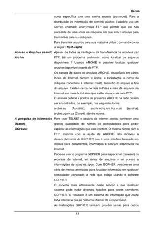 Redes
12
conta específica com uma senha secreta (password). Para a
distribuição de informação de domínio público o usuário usa um
serviço chamado anonymous FTP que permite que ele não
necessite de uma conta na máquina em que está o arquivo para
transferí-lo para sua máquina.
Para transferir arquivos para sua máquina utilize o comando como
a seguir : ftp.if.usp.br
Acesso a Arquivos usando
Archie
Apesar de todas as vantagens da transferência de arquivos por
FTP, há um problema preliminar: como localizar os arquivos
disponíveis ? Usando ARCHIE é possível localizar qualquer
arquivo disponível através de FTP.
Os bancos de dados de arquivos ARCHIE, disponíveis em vários
locais da Internet, contêm o nome, a localização, o nome da
máquina conectada à Internet (host), tamanho do arquivo e tipo
do arquivo. Existem cerca de dois milhões e meio de arquivos na
Internet em mais de mil sites que estão disponíveis para FTP.
O acesso público a pontos de presença ARCHIE na rede podem
ser encontrados, por exemplo, nos seguintes locais:
archie.au (Austrália), archie.edvz.uni.linz.ac.at (Áustria),
archie.uqam.ca (Canadá) dentre outros.
A pesquisa de Informação
Usando
GOPHER
Para usar TELNET o usuário da Internet precisa conhecer uma
grande quantidade de nomes de computadores para poder
explorar as informações que eles contém. O mesmo ocorre com o
FTP, mesmo com a ajuda de ARCHIE. Isto motivou o
desenvolvimento de GOPHER que é uma interface baseada em
menus para documentos, informação e serviços disponíveis na
Internet.
Pode-se usar o programa GOPHER para inspecionar (browser) os
recursos da Internet, ler textos de arquivos e ter acesso a
informações de todos os tipos. Com GOPHER, percorre-se uma
série de menus aninhados para localizar informação em qualquer
computador conectado à rede que esteja usando o software
GOPHER.
O aspecto mais interessante deste serviço é que qualquer
sistema pode incluir diversas ligações para outros servidores
GOPHER. O resultado é um sistema de informação que cobre
toda Internet e que se costuma chamar de Ghoperspace.
As Instalações GOPHER também provêm saídas para outros
 