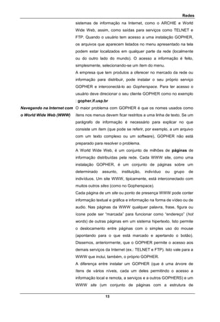 Redes
13
sistemas de informação na Internet, como o ARCHIE e World
Wide Web, assim, como saídas para serviços como TELNET e
FTP. Quando o usuário tem acesso a uma instalação GOPHER,
os arquivos que aparecem listados no menu apresentado na tela
podem estar localizados em qualquer parte da rede (localmente
ou do outro lado do mundo). O acesso a informação é feito,
simplesmente, selecionando-se um ítem do menu.
A empresa que tem produtos a oferecer no mercado da rede ou
informação para distribuir, pode instalar o seu próprio serviço
GOPHER e interconectá-lo ao Gopherspace. Para ter acesso o
usuário deve direcionar o seu cliente GOPHER como no exemplo
: gopher.if.usp.br
Navegando na Internet com
o World Wide Web (WWW)
O maior problema com GOPHER é que os nomes usados como
ítens nos menus devem ficar restritos a uma linha de texto. Se um
parágrafo de informação é necessário para explicar no que
consiste um ítem (que pode se referir, por exemplo, a um arquivo
com um texto complexo ou um software), GOPHER não está
preparado para resolver o problema.
A World Wide Web, é um conjunto de milhões de páginas de
informação distribuídas pela rede. Cada WWW site, como uma
instalação GOPHER, é um conjunto de páginas sobre um
determinado assunto, instituição, indivíduo ou grupo de
indivíduos. Um site WWW, tipicamente, está interconectado com
muitos outros sites (como no Gopherspace).
Cada página de um site ou ponto de presença WWW pode conter
informação textual e gráfica e informação na forma de vídeo ou de
audio. Nas páginas da WWW qualquer palavra, frase, figura ou
ícone pode ser “marcada” para funcionar como “endereço” (hot
words) de outras páginas em um sistema hipertexto. Isto permite
o deslocamento entre páginas com o simples uso do mouse
(apontando para o que está marcado e apertando o botão).
Dissemos, anteriormente, que o GOPHER permite o acesso aos
demais serviços da Internet (ex.: TELNET e FTP). Isto vale para a
WWW que inclui, também, o próprio GOPHER.
A diferença entre instalar um GOPHER (que é uma árvore de
ítens de vários níveis, cada um deles permitindo o acesso a
informação local e remota, a serviços e a outros GOPHERS) e um
WWW site (um conjunto de páginas com a estrutura de
 