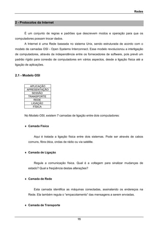 Redes
15
2 - Protocolos da Internet
É um conjunto de regras e padrões que descrevem modos e operação para que os
computadores possam trocar dados.
A Internet é uma Rede baseada no sistema Unix, sendo estruturada de acordo com o
modelo de camadas OSI - Open Systems Interconnect. Esse modelo revolucionou a interligação
de computadores, através da independência entre os fornecedores de software, pois prevê um
padrão rígido para conexão de computadores em vários aspectos, desde a ligação física até a
ligação de aplicações.
2.1 - Modelo OSI
APLICAÇÃO
APRESENTAÇÃO
SESSÃO
TRANSPORTE
REDE
LIGAÇÃO
FÍSICA
No Modelo OSI, existem 7 camadas de ligação entre dois computadores:
 Camada Física
Aqui é tratada a ligação física entre dois sistemas. Pode ser através de cabos
comuns, fibra ótica, ondas de rádio ou via satélite.
 Camada de Ligação
Regula a comunicação física. Qual é a voltagem para sinalizar mudanças de
estado? Qual a freqüência destas alterações?
 Camada de Rede
Esta camada identifica as máquinas conectadas, assinalando os endereços na
Rede. Ela também regula o “empacotamento” das mensagens a serem enviadas.
 Camada de Transporte
 