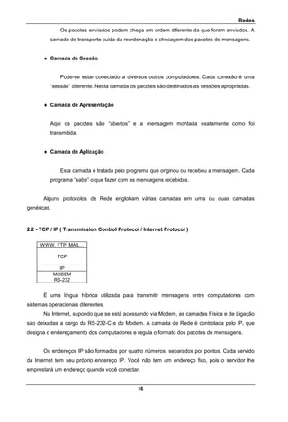 Redes
16
Os pacotes enviados podem chega em ordem diferente da que foram enviados. A
camada de transporte cuida da reordenação e checagem dos pacotes de mensagens.
 Camada de Sessão
Pode-se estar conectado a diversos outros computadores. Cada conexão é uma
“sessão” diferente. Nesta camada os pacotes são destinados as sessões apropriadas.
 Camada de Apresentação
Aqui os pacotes são “abertos” e a mensagem montada exatamente como foi
transmitida.
 Camada de Aplicação
Esta camada é tratada pelo programa que originou ou recebeu a mensagem. Cada
programa “sabe” o que fazer com as mensagens recebidas.
Alguns protocolos de Rede englobam várias camadas em uma ou duas camadas
genéricas.
2.2 - TCP / IP ( Transmission Control Protocol / Internet Protocol )
WWW, FTP, MAIL...
TCP
IP
MODEM
RS-232
É uma língua híbrida utilizada para transmitir mensagens entre computadores com
sistemas operacionais diferentes.
Na Internet, supondo que se está acessando via Modem, as camadas Física e de Ligação
são deixadas a cargo da RS-232-C e do Modem. A camada de Rede é controlada pelo IP, que
designa o endereçamento dos computadores e regula o formato dos pacotes de mensagens.
Os endereços IP são formados por quatro números, separados por pontos. Cada servido
da Internet tem seu próprio endereço IP. Você não tem um endereço fixo, pois o servidor lhe
emprestará um endereço quando você conectar.
 