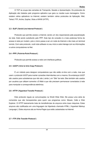 Redes
17
O TCP se ocupa das camadas de Transporte, Sessão e Apresentação. Os protocolos de
Aplicação são tratados pelo programa aplicativo que gera ou recebe suas mensagens. Como
existem vários aplicativos na Internet, existem também vários protocolos de Aplicação: Mail,
Telnet, FTP, Archie, Gopher, Wais e WWW (HTTP).
2.3 - SLIP ( Serial Line Internet Protocol )
Protocolo que permite acesso a Internet, sendo um dos responsáveis pela popularização
da rede. Está sendo substituído pelo PPP. Este tipo de conexão é a mais poderosa forma de
acesso à rede por modem, pois o micro passa a ser um node da Internet e não mais um terminal
remoto. Com este protocolo, você roda software no seu micro e este interage com as informações
e outros computadores na Net.
2.4 - PPP ( Point-to-Point Protocol )
Protocolo que permite acesso a rede com interfaces gráficas.
2.5 - UUCP ( Unix to Unix Copy Protocol )
É um método para designar computadores que não estão on-line com a rede, mas que
usam o protocolo UUCP para manter conexões intermitentes com a mesma. Os endereços UUCP
são usados para subsistemas que não são ( ainda ) um “Site” da rede. Eles também são usados
por usuários que utilizam somente o E-Mail e que não precisam permanecer conectados à rede
para manipular a correspondência eletrônica.
2.6 - HTTP ( Hypertext Transfer Protocol )
Este protocolo regula as comunicações na World Wide Web. Ele possui uma série de
comandos que são transparentes para quem usa programas como: Mosaic, Cello e Web
Explorer. O HTTP basicamente trata de transferências de arquivos entre duas máquinas. Estes
arquivos são codificados em uma linguagem de Hipertexto chamada HTML ( Hypertext Markup
Language ). Estes arquivos são as Home-Pages que estão cadastradas na Internet.
2.7 - FTP (File Transfer Protocol )
 