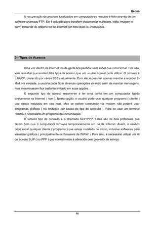 Redes
18
A recuperação de arquivos localizados em computadores remotos é feito através de um
software chamado FTP. Ele é utilizado para transferir documentos (software, texto, imagem e
som) tornando-os disponíveis na Internet por indivíduos ou instituições.
3 - Tipos de Acessos
Uma vez dentro da Internet, muita gente fica perdida, sem saber que rumo tomar. Por isso,
vale ressaltar que existem três tipos de acesso que um usuário normal pode utilizar. O primeiro é
o UUCP, oferecido por várias BBS’s atualmente. Com ele, é possível apenas mandar e receber E-
Mail. Na verdade, o usuário pode fazer diversas operações via mail, além de mandar mensagens,
mas mesmo assim fica bastante limitado em suas opções.
O segundo tipo de acesso resume-se a ter uma conta em um computador ligado
diretamente na Internet ( host ). Nesta opção, o usuário pode usar qualquer programa ( cliente )
que esteja instalado em seu host. Mas se estiver conectado via modem não poderá usar
programas gráficos ( há limitação por causa do tipo de conexão ). Para se usar um terminal
remoto é necessário um programa de comunicação.
O terceiro tipo de conexão é o chamado SLIP/PPP. Estes são os dois protocolos que
fazem com que o computador torne-se temporariamente um nó da Internet. Assim, o usuário
pode rodar qualquer cliente ( programa ) que esteja instalado no micro, inclusive softwares para
visualizar gráficos ( principalmente os Browsers de WWW ). Para isso, é necessário utilizar um kit
de acesso SLIP ( ou PPP ) que normalmente é oferecido pelo provedor de serviço.
 