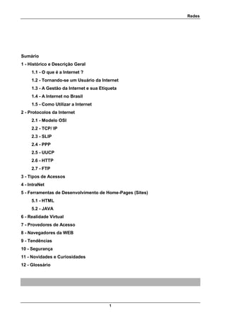 Redes
1
Sumário
1 - Histórico e Descrição Geral
1.1 - O que é a Internet ?
1.2 - Tornando-se um Usuário da Internet
1.3 - A Gestão da Internet e sua Etiqueta
1.4 - A Internet no Brasil
1.5 - Como Utilizar a Internet
2 - Protocolos da Internet
2.1 - Modelo OSI
2.2 - TCP/ IP
2.3 - SLIP
2.4 - PPP
2.5 - UUCP
2.6 - HTTP
2.7 - FTP
3 - Tipos de Acessos
4 - IntraNet
5 - Ferramentas de Desenvolvimento de Home-Pages (Sites)
5.1 - HTML
5.2 - JAVA
6 - Realidade Virtual
7 - Provedores de Acesso
8 - Navegadores da WEB
9 - Tendências
10 - Segurança
11 - Novidades e Curiosidades
12 - Glossário
 
