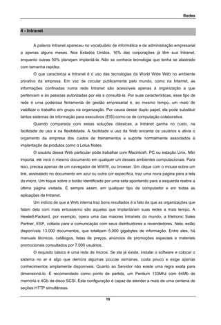 Redes
19
4 - Intranet
A palavra Intranet apareceu no vocabulário de informática e de administração empresarial
a apenas alguns meses. Nos Estados Unidos, 16% das corporações já têm sua Intranet,
enquanto outras 50% planejam implantá-la. Não se conhece tecnologia que tenha se alastrado
com tamanha rapidez.
O que caracteriza a Intranet é o uso das tecnologias da World Wide Web no ambiente
privativo da empresa. Em vez de circular publicamente pelo mundo, como na Internet, as
informações confinadas numa rede Intranet são acessíveis apenas à organização a que
pertencem e às pessoas autorizadas por ela a consultá-la. Por suas características, esse tipo de
rede é uma poderosa ferramenta de gestão empresarial e, ao mesmo tempo, um meio de
viabilizar o trabalho em grupo na organização. Por causa desse duplo papel, ela pode substituir
tantos sistemas de informação para executivos (EIS) como os de computação colaborativa.
Quando comparada com essas soluções clássicas, a Intranet ganha no custo, na
facilidade de uso e na flexibilidade. A facilidade e uso da Web encanta os usuários e alivia o
orçamento da empresa dos custos de treinamentos e suporte normalmente associados à
implantação de produtos como o Lotus Notes.
O usuário dessa Web particular pode trabalhar com Macintosh, PC ou estação Unix. Não
importa, ele verá o mesmo documento em qualquer um desses ambientes computacionais. Para
isso, precisa apenas de um navegador de WWW, ou browser. Um clique com o mouse sobre um
link, assinalado no documento em azul ou outra cor específica, traz uma nova página para a tela
do micro. Um toque sobre o botão identificado por uma seta apontando para a esquerda reabre a
última página visitada. É sempre assim, em qualquer tipo de computador e em todas as
aplicações da Intranet.
Um indício de que a Web interna traz bons resultados é o fato de que as organizações que
falam dela com mais entusiasmo são aquelas que implantaram suas redes a mais tempo. A
Hewlett-Packard, por exemplo, opera uma das maiores Intranets do mundo, a Eletronic Sales
Partner, ESP, voltada para a comunicação com seus distribuidores e revendedores. Nela, estão
disponíveis 13.000 documentos, que totalizam 5.000 gigabytes de informação. Entre eles, há
manuais técnicos, catálogos, listas de preços, anúncios de promoções especiais e materiais
promocionais consultados por 7.000 usuários.
O requisito básico é uma rede de micros. Se ela já existe, instalar o software e colocar o
sistema no ar é algo que demora algumas poucas semanas, custa pouco e exige apenas
conhecimentos amplamente disponíveis. Quanto ao Servidor não existe uma regra exata para
dimensioná-lo. É recomendado como ponto de partida, um Pentium 133Mhz com 64Mb de
memória e 4Gb de disco SCSI. Esta configuração é capaz de atender a mais de uma centena de
seções HTTP simultâneas.
 