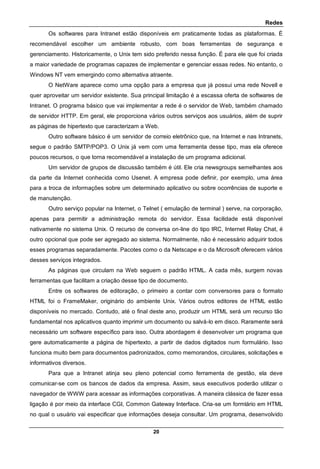 Redes
20
Os softwares para Intranet estão disponíveis em praticamente todas as plataformas. É
recomendável escolher um ambiente robusto, com boas ferramentas de segurança e
gerenciamento. Historicamente, o Unix tem sido preferido nessa função. É para ele que foi criada
a maior variedade de programas capazes de implementar e gerenciar essas redes. No entanto, o
Windows NT vem emergindo como alternativa atraente.
O NetWare aparece como uma opção para a empresa que já possui uma rede Novell e
quer aproveitar um servidor existente. Sua principal limitação é a escassa oferta de softwares de
Intranet. O programa básico que vai implementar a rede é o servidor de Web, também chamado
de servidor HTTP. Em geral, ele proporciona vários outros serviços aos usuários, além de suprir
as páginas de hipertexto que caracterizam a Web.
Outro software básico é um servidor de correio eletrônico que, na Internet e nas Intranets,
segue o padrão SMTP/POP3. O Unix já vem com uma ferramenta desse tipo, mas ela oferece
poucos recursos, o que torna recomendável a instalação de um programa adicional.
Um servidor de grupos de discussão também é útil. Ele cria newsgroups semelhantes aos
da parte da Internet conhecida como Usenet. A empresa pode definir, por exemplo, uma área
para a troca de informações sobre um determinado aplicativo ou sobre ocorrências de suporte e
de manutenção.
Outro serviço popular na Internet, o Telnet ( emulação de terminal ) serve, na corporação,
apenas para permitir a administração remota do servidor. Essa facilidade está disponível
nativamente no sistema Unix. O recurso de conversa on-line do tipo IRC, Internet Relay Chat, é
outro opcional que pode ser agregado ao sistema. Normalmente, não é necessário adquirir todos
esses programas separadamente. Pacotes como o da Netscape e o da Microsoft oferecem vários
desses serviços integrados.
As páginas que circulam na Web seguem o padrão HTML. A cada mês, surgem novas
ferramentas que facilitam a criação desse tipo de documento.
Entre os softwares de editoração, o primeiro a contar com conversores para o formato
HTML foi o FrameMaker, originário do ambiente Unix. Vários outros editores de HTML estão
disponíveis no mercado. Contudo, até o final deste ano, produzir um HTML será um recurso tão
fundamental nos aplicativos quanto imprimir um documento ou salvá-lo em disco. Raramente será
necessário um software específico para isso. Outra abordagem é desenvolver um programa que
gere automaticamente a página de hipertexto, a partir de dados digitados num formulário. Isso
funciona muito bem para documentos padronizados, como memorandos, circulares, solicitações e
informativos diversos.
Para que a Intranet atinja seu pleno potencial como ferramenta de gestão, ela deve
comunicar-se com os bancos de dados da empresa. Assim, seus executivos poderão utilizar o
navegador de WWW para acessar as informações corporativas. A maneira clássica de fazer essa
ligação é por meio da interface CGI, Common Gateway Interface. Cria-se um formlário em HTML
no qual o usuário vai especificar que informações deseja consultar. Um programa, desenvolvido
 