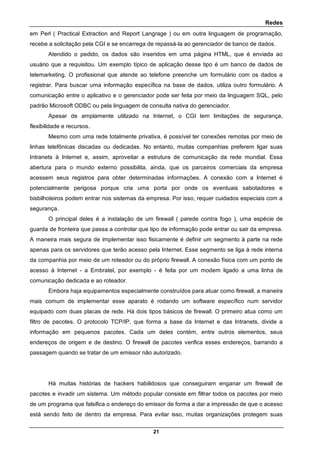 Redes
21
em Perl ( Practical Extraction and Report Langrage ) ou em outra linguagem de programação,
recebe a solicitação pela CGI e se encarrega de repassá-la ao gerenciador de banco de dados.
Atendido o pedido, os dados são inseridos em uma página HTML, que é enviada ao
usuário que a requisitou. Um exemplo típico de aplicação desse tipo é um banco de dados de
telemarketing. O profissional que atende ao telefone preenche um formulário com os dados a
registrar. Para buscar uma informação específica na base de dados, utiliza outro formulário. A
comunicação entre o aplicativo e o gerenciador pode ser feita por meio da linguagem SQL, pelo
padrão Microsoft ODBC ou pela linguagem de consulta nativa do gerenciador.
Apesar de amplamente utilizado na Internet, o CGI tem limitações de segurança,
flexibilidade e recursos.
Mesmo com uma rede totalmente privativa, é possível ter conexões remotas por meio de
linhas telefônicas discadas ou dedicadas. No entanto, muitas companhias preferem ligar suas
Intranets à Internet e, assim, aproveitar a estrutura de comunicação da rede mundial. Essa
abertura para o mundo externo possibilita, ainda, que os parceiros comerciais da empresa
acessem seus registros para obter determinadas informações. A conexão com a Internet é
potencialmente perigosa porque cria uma porta por onde os eventuais sabotadores e
bisbilhoteiros podem entrar nos sistemas da empresa. Por isso, requer cuidados especiais com a
segurança.
O principal deles é a instalação de um firewall ( parede contra fogo ), uma espécie de
guarda de fronteira que passa a controlar que tipo de informação pode entrar ou sair da empresa.
A maneira mais segura de implementar isso fisicamente é definir um segmento à parte na rede
apenas para os servidores que terão acesso pela Internet. Esse segmento se liga à rede interna
da companhia por meio de um roteador ou do próprio firewall. A conexão física com um ponto de
acesso à Internet - a Embratel, por exemplo - é feita por um modem ligado a uma linha de
comunicação dedicada e ao roteador.
Embora haja equipamentos especialmente construídos para atuar como firewall, a maneira
mais comum de implementar esse aparato é rodando um software específico num servidor
equipado com duas placas de rede. Há dois tipos básicos de firewall. O primeiro atua como um
filtro de pacotes. O protocolo TCP/IP, que forma a base da Internet e das Intranets, divide a
informação em pequenos pacotes. Cada um deles contém, entre outros elementos, seus
endereços de origem e de destino. O firewall de pacotes verifica esses endereços, barrando a
passagem quando se tratar de um emissor não autorizado.
Há muitas histórias de hackers habilidosos que conseguiram enganar um firewall de
pacotes e invadir um sistema. Um método popular consiste em filtrar todos os pacotes por meio
de um programa que falsifica o endereço do emissor de forma a dar a impressão de que o acesso
está sendo feito de dentro da empresa. Para evitar isso, muitas organizações protegem suas
 