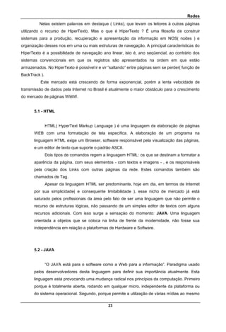 Redes
23
Nelas existem palavras em destaque ( Links), que levam os leitores à outras páginas
utilizando o recurso de HiperTexto. Mas o que é HiperTexto ? É uma filosofia de construir
sistemas para a produção, recuperação e apresentação da informação em NOS( nodes ) e
organização desses nos em uma ou mais estruturas de navegação. A principal características do
HiperTexto é a possibilidade de navegação ano linear, isto é, ano seqüencial, ao contrário dos
sistemas convencionais em que os registros são apresentados na ordem em que estão
armazenados. No HiperTexto é possível ir e vir “saltando” entre páginas sem se perder( função de
BackTrack ).
Este mercado está crescendo de forma exponencial, porém a lenta velocidade de
transmissão de dados pela Internet no Brasil é atualmente o maior obstáculo para o crescimento
do mercado de páginas WWW.
5.1 - HTML
HTML( HyperText Markup Language ) é uma linguagem de elaboração de páginas
WEB com uma formatação de tela específica. A elaboração de um programa na
linguagem HTML exige um Browser, software responsável pela visualização das páginas,
e um editor de texto que suporte o padrão ASCII.
Dois tipos de comandos regem a linguagem HTML: os que se destinam a formatar a
aparência da página, com seus elementos - com textos e imagens - , e os responsáveis
pela criação dos Links com outras páginas da rede. Estes comandos também são
chamados de Tag.
Apesar da linguagem HTML ser predominante, hoje em dia, em termos de Internet
por sua simplicidade( e consequente limitabilidade ), esse nicho de mercado já está
saturado pelos profissionais da área pelo fato de ser uma linguagem que não permite o
recurso de estruturas lógicas, não passando de um simples editor de textos com alguns
recursos adicionais. Com isso surge a sensação do momento: JAVA. Uma linguagem
orientada a objetos que se coloca na linha de frente da modernidade, não fosse sua
independência em relação a plataformas de Hardware e Software.
5.2 - JAVA
“O JAVA está para o software como a Web para a informação”. Paradigma usado
pelos desenvolvedores desta linguagem para definir sua importância atualmente. Esta
linguagem está provocando uma mudança radical nos princípios da computação. Primeiro
porque é totalmente aberta, rodando em qualquer micro, independente da plataforma ou
do sistema operacional. Segundo, porque permite a utilização de várias mídias ao mesmo
 