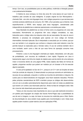 Redes
24
tempo. Com isso, as possibilidades para as artes gráficas, multimídia e interação passam
a ser praticamente ilimitadas.
A história do Java começou no início dos anos 90, numa época em que muito se
trabalhou pelo conceito de casa inteligente. O projeto original da Sun Microsystems -
chamado Oak - era criar uma linguagem leve, com códigos pequenos e que servisse para
controlar produtos eletrônicos de consumo. Em 1994, a Sun percebeu que a Internet, mais
especificamente a WWW, teria espaço para essa linguagem, caracterizada pela
independência de plataformas e sistemas operacionais e concebida para redes.
Essa liberdade de plataformas se deve à forma como os programas em Java são
executados. Normalmente os programas têm seus códigos compilados, ou seja,
traduzidos para o código nativo da máquina onde vão ser executados. No caso do Java é
diferente: o processo de compilação gera apenas um novo código em formato
intermediário chamado bytecode. Ele é interpretado e executado por um runtime, que por
sua vez também é um programa que conhece a máquina onde está rodando e isso lhe
permite traduzir os bytecodes para o formato nativo. O uso de runtimes também não é
uma novidade, assim como o fato de que essa forma de operação consome mais
processamento.
Portanto o Java é uma linguagem orientada por objeto, interpretada, com alto grau
de portabilidade, com recursos de multitarefa e bem rápida. Pogramar em Java é
basicamente seguir uma linha de criação de objetos para usá-los dentro de uma estrutura
maior e invocá-los dentro de uma página HTML. Estes objetos são feitos em formas de
applets, programas escritos que podem ser rodados por um browser a fim de executar
alguma operação.
O Java já foi apelidado na Sun de C++-, porque é um C++ sem as funções de baixo
nível (de controle de máquina). O desenvolvedor se preocupa somente em administrar os
recursos da sua aplicação, enquanto o runtime se incumbe de administrar a máquina. Os
custos para os desenvolvedores em linguagem Java ficam bastante reduzidos. Primeiro
pelas prórprias características de OOP e também porque os códigos são desenvolvidos
uma só vez e já estão automaticamente disponíveis para rodar em todas as plataformas
que tiverem um runtime Java licenciado pela Sun. Ainda na lista de vantagens está o fato
de o Java ter sido desenhado para pensar em rede.
Talvez um dos recursos mais importantes do Java e que está realmente tornando-o
um padrão para linguagem de criação das futuras Home-Pages seja a possibilidade do
uso de som e imagens, ou seja, de trazer os recursos de multimídia para a Web. Dentro
da documentação do Java existem duas applets para movimentação e som. Estas duas
applets podem mostrar o poder total do Java em aplicações HTML.
 