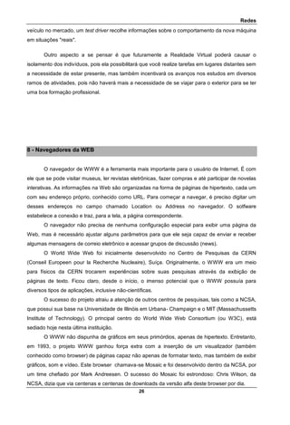 Redes
26
veículo no mercado, um test driver recolhe informações sobre o comportamento da nova máquina
em situações "reais".
Outro aspecto a se pensar é que futuramente a Realidade Virtual poderá causar o
isolamento dos indivíduos, pois ela possibilitará que você realize tarefas em lugares distantes sem
a necessidade de estar presente, mas também incentivará os avanços nos estudos em diversos
ramos de atividades, pois não haverá mais a necessidade de se viajar para o exterior para se ter
uma boa formação profissional.
8 - Navegadores da WEB
O navegador de WWW é a ferramenta mais importante para o usuário de Internet. É com
ele que se pode visitar museus, ler revistas eletrônicas, fazer compras e até participar de novelas
interativas. As informações na Web são organizadas na forma de páginas de hipertexto, cada um
com seu endereço próprio, conhecido como URL. Para começar a navegar, é preciso digitar um
desses endereços no campo chamado Location ou Address no navegador. O sotfware
estabelece a conexão e traz, para a tela, a página correspondente.
O navegador não precisa de nenhuma configuração especial para exibir uma página da
Web, mas é necessário ajustar alguns parâmetros para que ele seja capaz de enviar e receber
algumas mensagens de correio eletrônico e acessar grupos de discussão (news).
O World Wide Web foi inicialmente desenvolvido no Centro de Pesquisas da CERN
(Conseil Europeen pour la Recherche Nucleaire), Suíça. Originalmente, o WWW era um meio
para físicos da CERN trocarem experiências sobre suas pesquisas através da exibição de
páginas de texto. Ficou claro, desde o início, o imenso potencial que o WWW possuía para
diversos tipos de aplicações, inclusive não-científicas.
O sucesso do projeto atraiu a atenção de outros centros de pesquisas, tais como a NCSA,
que possui sua base na Universidade de Illinóis em Urbana- Champaign e o MIT (Massachussetts
Institute of Technology). O principal centro do World Wide Web Consortium (ou W3C), está
sediado hoje nesta última instituição.
O WWW não dispunha de gráficos em seus primórdios, apenas de hipertexto. Entretanto,
em 1993, o projeto WWW ganhou força extra com a inserção de um visualizador (também
conhecido como browser) de páginas capaz não apenas de formatar texto, mas também de exibir
gráficos, som e vídeo. Este browser chamava-se Mosaic e foi desenvolvido dentro da NCSA, por
um time chefiado por Mark Andreesen. O sucesso do Mosaic foi estrondoso: Chris Wilson, da
NCSA, dizia que via centenas e centenas de downloads da versão alfa deste browser por dia.
 