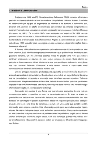 Redes
2
1 - Histórico e Descrição Geral
Em janeiro de 1969, a ARPA (Departamento de Defesa dos EEUU) começou a financiar a
pesquisa e o desenvolvimento de uma nova rede de computadores chamada Arpanet. O trabalho
foi desenvolvido por equipes de engenheiros de hardware e de software. A companhia Bolt,
Beranek and Newman, Inc (BBN) foi considerada para construir os primeiros componentes da
Arpanet. Foram eles que produziram o primeiro processador para mensagens (Interface Message
Processors ou IMPs). Os primeiros IMPs foram entregues em setembro de 1969 para os
primeiros quatro nós da rede: o Stanford Research Institute (SRI), a Universidade da Califórnia em
Santa Barbara, a Universidade da Califórnia em Los Angeles e a Universidade de Utah. Em 2 de
setembro de 1969, os quatro locais conectados em rede começaram a trocar informações. Estava
inaugurada a Arpanet.
A Arpanet foi inicialmente um experimento para determinar que tipos de projetos de rede
iriam funcionar, quão robustos este projetos deveriam ser e que quantidade de informações eles
poderiam transmitir. Um dos principais desafios iniciais foi projetar uma rede que pudesse
continuar funcionando se algumas de suas seções deixasse de operar. Outro objetivo da
pesquisa e desenvolvimento iniciais foi criar uma rede que permitisse a inclusão ou remoção de
nós com bastante facilidade. Finalmente a rede deveria permitir a interconexão entre
computadores de diferentes fabricantes de maneira fácil.
Um dos principais resultados produzidos pela Arpanet foi o desenvolvimento de um novo
protocolo para redes de computadores. O protocolo de uma rede é um conjunto formal de regras
que os computadores conectados a uma rede usam para falar uns com os outros. Todos os
computadores, independentemente do fabricante, tinham de usar o novo protocolo para serem
capazes de se comunicar em rede. Este novo protocolo para redes envolvia uma nova tecnologia
chamada comutação por pacotes (packet switching).
Comutação por pacotes é uma forma pela qual diversos segmentos de uma rede de
computadores podem compartilhar um meio de transmissão comum. Ao invés de enviar um
grande bloco de dados através de uma linha dedicada para o computador destinatário, uma rede
baseada em comutação de pacotes subdivide os dados em pequenos pedaços; cada pedaço é
enviado através de uma linha de transmissão comum em um pacote que também contém
informação sobre origem e destino. Esta informação permite com que muitos pacotes viagem
através da mesma rede para chegar todos ao final ao mesmo destino. Componentes dedicados
da rede chamados nós para comutação de pacotes roteiam os pacotes da origem para o destino
usando a informação contida no próprio pacote. Com esta tecnologia, quando uma parte da rede
se torna fisicamente não acessível, os dados podem ser enviados por diferentes caminhos para o
seu destino.
 