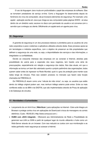 Redes
29
O uso da linguagem Java muda em profundidade o papel das empresas de software. Elas
se tornariam prestadores de serviço on-line. Como a linguagem foi desenvolvida depois do
fenômeno do vírus de computador, ela já incorpora elementos de segurança. Por exemplo: uma
applet - aplicação escrita em Java que chega ao seu computador pelas páginas WWW - só atua
dentro de um diretório vazio; escreve no disco com permissão do usuário e só conversa com o
servidor que o entregou ao cliente. Dificilmente um applet será um agente para vírus.
10 - Segurança
A garantia da segurança é um dos processos básicos e prioritários para os usuários de uma
rede corporativa e para o sistemas e aplicativos utilizados através desta. Esse processo apoia-se
em tecnologias e métodos específicos, com o objetivo de preservar as três propriedades que
definem a segurança de uma rede, ou seja, a disponibilidade dos serviços e das informações, a
integridade e a confiabilidade.
Devido ao crescente interesse das empresas em se conectar à Internet, atraídas pela
possibilidade de usá-la para a expansão dos seus negócios, tem trazido uma série de
preocupações, especialmente em relação a segurança dos dados. Nos dias atuais, em que a
informação se tornou um bem tão valorizado quanto o próprio patrimônio das organizações, todos
querem saber antes de ingressar na Rede Mundial, qual é o grau de proteção para manter suas
redes longe de intrusos. Para isso existem produtos no mercado que fazem esta função
chamados de FIREWALLS.
Os FIREWALLS atuam como uma “válvula de mão única”, ou seja, os usuários que estão
dentro do tráfego original podem sair, mas nenhum tráfego externo pode entrar. Entre os mais
confiáveis estão os da IBM e da DIGITAL que são implementados através de Proxy de aplicação
e de Gateways de circuitos.
11 - Novidades e Curiosidades
 Lançamento de um Anti-Vírus ( Web-Scan ) para aplicações na Internet - Este suíte Integra um
Browser e protege contra vírus em aplicações de DownLoad e troca de mensagens via correio
eletrônico. Custo : R$ 80,00 ( Http://www.compusul.com )
 HUBS com JAVA integrado - Oferecerá aos Administradores de Rede a Possibilidade de
gerenciar sua LAN ou WAN a partir de qualquer lugar do mundo utilizando o hubs como um
Web-Server através de um browser. Com isso reduzirá os custos com sua monitoração e as
redes ganharão maior segurança ao acessar a Internet.
 