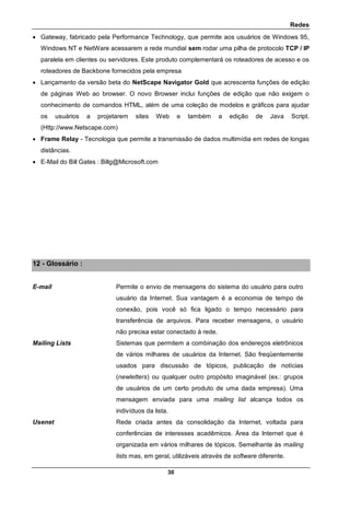 Redes
30
 Gateway, fabricado pela Performance Technology, que permite aos usuários de Windows 95,
Windows NT e NetWare acessarem a rede mundial sem rodar uma pilha de protocolo TCP / IP
paralela em clientes ou servidores. Este produto complementará os roteadores de acesso e os
roteadores de Backbone fornecidos pela empresa
 Lançamento da versão beta do NetScape Navigator Gold que acrescenta funções de edição
de páginas Web ao browser. O novo Browser inclui funções de edição que não exigem o
conhecimento de comandos HTML, além de uma coleção de modelos e gráficos para ajudar
os usuários a projetarem sites Web e também a edição de Java Script.
(Http://www.Netscape.com)
 Frame Relay - Tecnologia que permite a transmissão de dados multimídia em redes de longas
distâncias.
 E-Mail do Bill Gates : Billg@Microsoft.com
12 - Glossário :
E-mail Permite o envio de mensagens do sistema do usuário para outro
usuário da Internet. Sua vantagem é a economia de tempo de
conexão, pois você só fica ligado o tempo necessário para
transferência de arquivos. Para receber mensagens, o usuário
não precisa estar conectado à rede.
Mailing Lists Sistemas que permitem a combinação dos endereços eletrônicos
de vários milhares de usuários da Internet. São freqüentemente
usados para discussão de tópicos, publicação de notícias
(newletters) ou qualquer outro propósito imaginável (ex.: grupos
de usuários de um certo produto de uma dada empresa). Uma
mensagem enviada para uma mailing list alcança todos os
indivíduos da lista.
Usenet Rede criada antes da consolidação da Internet, voltada para
conferências de interesses acadêmicos. Área da Internet que é
organizada em vários milhares de tópicos. Semelhante às mailing
lists mas, em geral, utilizáveis através de software diferente.
 