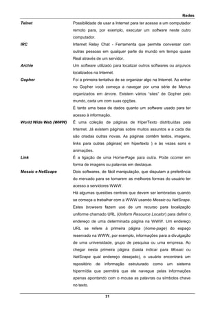 Redes
31
Telnet Possibilidade de usar a Internet para ter acesso a um computador
remoto para, por exemplo, executar um software neste outro
computador.
IRC Internet Relay Chat - Ferramenta que permite conversar com
outras pessoas em qualquer parte do mundo em tempo quase
Real através de um servidor.
Archie Um software utilizado para localizar outros softwares ou arquivos
localizados na Internet.
Gopher Foi a primeira tentativa de se organizar algo na Internet. Ao entrar
no Gopher você começa a navegar por uma série de Menus
organizados em árvore. Existem vários “sites” de Gopher pelo
mundo, cada um com suas opções.
É tanto uma base de dados quanto um software usado para ter
acesso à informação.
World Wide Web (WWW) É uma coleção de páginas de HiperTexto distribuídas pela
Internet. Já existem páginas sobre muitos assuntos e a cada dia
são criadas outras novas. As páginas contêm textos, imagens,
links para outras páginas( em hipertexto ) e às vezes sons e
animações.
Link É a ligação de uma Home-Page para outra. Pode ocorrer em
forma de imagens ou palavras em destaque.
Mosaic e NetScape Dois softwares, de fácil manipulação, que disputam a preferência
do mercado para se tornarem as melhores formas do usuário ter
acesso a servidores WWW.
Há algumas questões centrais que devem ser lembradas quando
se começa a trabalhar com a WWW usando Mosaic ou NetScape.
Estes browsers fazem uso de um recurso para localização
uniforme chamado URL (Uniform Resource Locator) para definir o
endereço de uma determinada página na WWW. Um endereço
URL se refere à primeira página (home-page) do espaço
reservado na WWW, por exemplo, informações para a divulgação
de uma universidade, grupo de pesquisa ou uma empresa. Ao
chegar nesta primeira página (basta indicar para Mosaic ou
NetScape qual endereço desejado), o usuário encontrará um
repositório de informação estruturado como um sistema
hipermídia que permitirá que ele navegue pelas informações
apenas apontando com o mouse as palavras ou símbolos chave
no texto.
 