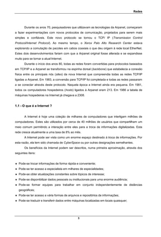 Redes
3
Durante os anos 70, pesquisadores que utilizavam as tecnologias da Arpanet, começaram
a fazer experimentações com novos protocolos de comunicação, projetados para serem mais
simples e confiáveis. Este novo protocolo se tornou o TCP/ IP (Transmission Control
Protocol/Internet Protocol). Ao mesmo tempo, o Xerox Palo Alto Research Center estava
explorando a comutação de pacotes em cabos coaxiais o que deu origem à rede local EtherNet.
Estes dois desenvolvimentos fariam com que a Arpanet original fosse alterada e se expandisse
muito para se tornar a atual Internet.
Durante o início dos anos 80, todas as redes foram convertidas para protocolos baseados
em TCP/IP e a Arpanet se transformou na espinha dorsal (backbone) que estabelecia a conexão
física entre os principais nós (sites) da nova Internet que compreendia todas as redes TCP/IP
ligadas a Arpanet. Em 1983, a conversão para TCP/IP foi completada e todas as redes passaram
a se conectar através deste protocolo. Naquela época a Internet ainda era pequena. Em 1981,
todos os computadores hospedeiros (hosts) ligados à Arpanet eram 213. Em 1986 a tabela de
máquinas hospedeiras na Internet já chegava a 2308.
1.1 - O que é a Internet ?
A Internet é hoje uma coleção de milhares de computadores que interligam milhões de
computadores. Estes são utilizados por cerca de 40 milhões de usuários que compartilham um
meio comum permitindo a interação entre eles para a troca de informações digitalizadas. Esta
rede cresce atualmente a uma taxa de 8% ao mês.
A Internet pode ser vista como um enorme espaço destinado à troca de informações. Por
esta razão, ela tem sido chamada de CyberSpace ou por outras designações semelhantes.
Os benefícios da Internet podem ser descritos, numa primeira aproximação, através dos
seguintes ítens:
 Pode-se trocar informações de forma rápida e conveniente;
 Pode-se ter acesso a especialista em milhares de especialidades;
 Pode-se obter atualizações constantes sobre tópicos de interesse;
 Pode-se disponibilizar dados pessoais ou institucionais para uma enorme audiência;
 Pode-se formar equipes para trabalhar em conjunto independentemente de distâncias
geográficas;
 Pode-se ter acesso a vária formas de arquivos e repositórios de informações;
 Pode-se traduzir e transferir dados entre máquinas localizadas em locais quaisquer;
 