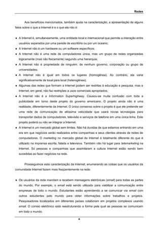 Redes
4
Aos benefícios mencionados, também ajuda na caracterização, a apresentação de alguns
fatos sobre o que a Internet é e o que ela não é:
 A Internet é, simultaneamente, uma entidade local e internacional que permite a interação entre
usuários separados por uma parede de escritório ou por um oceano;
 A Internet não é um hardware ou um software específicos;
 A Internet não é uma rede de computadores única, mas um grupo de redes organizadas
logicamente (mas não fisicamente) segundo uma hierarquia;
 A Internet não é propriedade de ninguém: de nenhum governo, corporação ou grupo de
universidades;
 A Internet não é igual em todos os lugares (homogênea). Ao contrário, ela varia
significativamente de local para local (heterogênea);
 Algumas das redes que formam a Internet podem ser restritas à educação e pesquisa, mas a
Internet, em geral, não faz restrições a usos comerciais apropriados;
 A Internet não é a Information Superhighway. Causou-se muita confusão com toda a
publicidade em torno deste projeto do governo americano. O projeto ainda não é uma
realidade, diferentemente da Internet. O único consenso sobre o projeto é que ele pretende ser
uma rede de comunicação de altíssima velocidade que usará novas tecnologias para
transportar dados de computadores, televisão e serviços de telefone em uma única linha. Este
projeto poderá ou não se integrar a Internet.
 A Internet é um mercado global sem limites. Não há duvidas de que estamos entrando em uma
era em que negócios serão realizados entre companhias e seus clientes através de redes de
computadores. O marketing no mercado global da Internet é totalmente diferente do que é
utilizado na imprensa escrita, falada e televisiva. Também não há lugar para telemarketing na
Internet. Só pessoas e companhias que assimilaram a cultura Internet estão sendo bem
sucedidas ao fazer negócios na rede.
Prosseguimos esta caracterização da Internet, enumerando as coisas que os usuários da
comunidade Internet fazem mais freqüentemente na rede:
 Os usuários da rede mandam e recebem mensagens eletrônicas (email) para todas as partes
do mundo. Por exemplo, o email está sendo utilizado para viabilizar a comunicação entre
empresas de todo o mundo. Estudantes estão aprendendo a se comunicar via email com
outros estudantes pelo mundo para obter informações sobre trabalhos e projetos.
Pesquisadores localizados em diferentes países colaboram em projetos complexos usando
email. O correio eletrônico está reestruturando a forma pela qual as pessoas se comunicam
em todo o mundo.
 