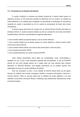 Redes
6
1.2 - Tornando-se um Usuário da Internet
O usuário individual ou empresa que deseje conectar-se à Internet basta possuir os
seguintes recursos: um PC (personal computer) ou Macintosh com um modem, um software de
correio eletrônico e um software para navegação na rede (Mosaic ou NetScape). O nível técnico
requerido do usuário é equivalente ao de um usuário de processador de textos (dos menos
complicados).
O próximo passo seria entrar em contato com um Internet Service Provider para obter um
endereço Internet. O usuário precisará analisar que tipo de conexão lhe será mais conveniente
(custo/benefício). Ele terá a sua disposição as seguintes alternativas:
 Uma conexão indireta que permite apenas o uso do correio eletrônico;
 Uma conexão indireta que dá acesso apenas ao correio eletrônico e Usenet usando UUCP
(Unix-to-Unix Copy Protocol);
 Uma conexão indireta usando uma conta do tipo shell (acesso a mais recursos);
 Uma conexão permanente TCP/IP;
 Uma conexão temporária via modem usando SLIP/PPP;
Cada método apresentado acima difere em complexidade, custo, funcionalidade e
facilidade de uso. O que é mais apropriado depende das circunstâncias. O uso de SLIP/PPP
através de uma linha discada parece ser a opção cada vez mais atraente para usuários
Macintosh ou Microsoft Windows. Uma ligação permanente vai se justificar quando uma
organização se tornar um usuário sofisticado da Internet.
Uma vez conectado na rede, o novo cidadão da Internet deverá fazer uso de alguns
recursos de software para mandar mensagens, localizar e recuperar informações e percorrer o
universo Internet. Todos os recursos estão hoje no software de correio eletrônico e em dois
softwares concorrentes chamados Mosaic e NetScape (que praticamente desempenham todas
as demais funções).
 