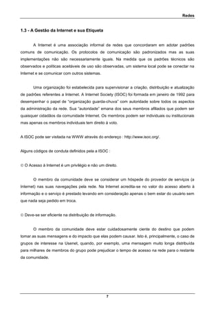 Redes
7
1.3 - A Gestão da Internet e sua Etiqueta
A Internet é uma associação informal de redes que concordaram em adotar padrões
comuns de comunicação. Os protocolos de comunicação são padronizados mas as suas
implementações não são necessariamente iguais. Na medida que os padrões técnicos são
observados e políticas aceitáveis de uso são observadas, um sistema local pode se conectar na
Internet e se comunicar com outros sistemas.
Uma organização foi estabelecida para supervisionar a criação, distribuição e atualização
de padrões referentes a Internet. A Internet Society (ISOC) foi formada em janeiro de 1992 para
desempenhar o papel de “organização guarda-chuva” com autoridade sobre todos os aspectos
da administração da rede. Sua “autoridade” emana dos seus membros afiliados que podem ser
quaisquer cidadãos da comunidade Internet. Os membros podem ser individuais ou institucionais
mas apenas os membros individuais tem direito à voto.
A ISOC pode ser visitada na WWW através do endereço : http://www.isoc.org/.
Alguns códigos de conduta definidos pela a ISOC :
 O Acesso à Internet é um privilégio e não um direito.
O membro da comunidade deve se considerar um hóspede do provedor de serviços (a
Internet) nas suas navegações pela rede. Na Internet acredita-se no valor do acesso aberto à
informação e o serviço é prestado levando em consideração apenas o bem estar do usuário sem
que nada seja pedido em troca.
 Deve-se ser eficiente na distribuição de informação.
O membro da comunidade deve estar cuidadosamente ciente do destino que podem
tomar as suas mensagens e do impacto que elas podem causar. Isto é, principalmente, o caso de
grupos de interesse na Usenet, quando, por exemplo, uma mensagem muito longa distribuída
para milhares de membros do grupo pode prejudicar o tempo de acesso na rede para o restante
da comunidade.
 