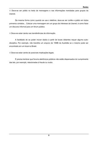 Redes
8
 Deve-se ser polido no texto de mensagens e nas informações mandadas para grupos da
Usenet.
Da mesma forma como quando se usa o telefone, deve-se ser cortês e polido em todos
primeiros contatos... Colocar uma mensagem em um grupo de interesse da Usenet, é como fazer
um discurso informal para um fórum público.
 Deve-se estar ciente nas transferências de informação.
A facilidade de se poder mover dados à partir de locais distantes requer alguma auto-
disciplina. Por exemplo, não transfira um arquivo de 10MB da Austrália se o mesmo pode ser
encontrado em um local no Brasil.
 Deve-se estar ciente de possíveis implicações legais.
É preciso lembrar que forums eletrônicos públicos não estão dispensados do cumprimento
das leis, por exemplo, relacionadas à fraude ou roubo.
 