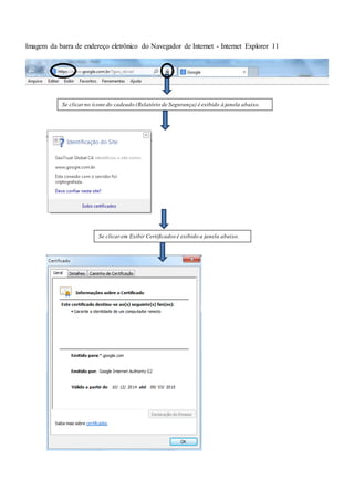 Imagem da barra de endereço eletrônico do Navegador de Internet - Internet Explorer 11
Se clicarno ícone do cadeado (Relatório de Segurança) é exibido à janela abaixo.
Se clicarem Exibir Certificados é exibido a janela abaixo.
 