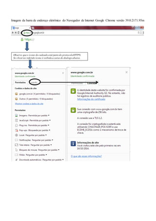 Imagem da barra de endereço eletrônico do Navegador de Internet Google Chrome versão 39.0.2171.95m
Observe que o ícone do cadeado está junto do protocoloHTTPS.
Se clicarno referido ícone é exibida a caixa de dialogo abaixo.
 