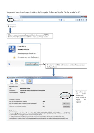 Imagem da barra de endereço eletrônico do Navegador de Internet Mozilla Firefox versão 34.0.5
Observe que o ícone do cadeado está junto do protocoloHTTPS.
Se clicarno referido ícone é exibida a caixa de dialogo abaixo.
Se clicar no em Mais informações... será exibida a caixa de
dialogo abaixo.
Se clicar no
em Exibir
certificado
será exibida a
caixa de
dialogo
abaixo.
 