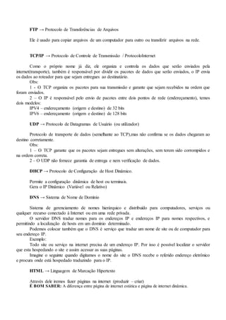 FTP → Protocolo de Transferências de Arquivos
Ele é usado para copiar arquivos de um computador para outro ou transferir arquivos na rede.
TCP/IP → Protocolo de Controle de Transmissão / ProtocoloInternet
Como o próprio nome já diz, ele organiza e controla os dados que serão enviados pela
internet(transporte), também é responsável por dividir os pacotes de dados que serão enviados, o IP envia
os dados ao roteador para que sejam entregues ao destinatário.
Obs:
1 - O TCP organiza os pacotes para sua transmissão e garante que sejam recebidos na ordem que
foram enviados.
2 – O IP é responsável pelo envio de pacotes entre dois pontos de rede (endereçamento), temos
dois modelos:
IPV4 – endereçamento (origem e destino) de 32 bits
IPV6 – endereçamento (origem e destino) de 128 bits
UDP → Protocolo de Datagramas de Usuário (ou utilizador)
Protocolo de transporte de dados (semelhante ao TCP),mas não confirma se os dados chegaram ao
destino corretamente.
Obs:
1 – O TCP garante que os pacotes sejam entregues sem alterações, sem terem sido corrompidos e
na ordem correta.
2 – O UDP não fornece garantia de entrega e nem verificação de dados.
DHCP → Protocolo de Configuração de Host Dinâmico.
Permite a configuração dinâmica de host ou terminais.
Gera o IP Dinâmico (Variável ou Relativo)
DNS → Sistema de Nome de Domínio
Sistema de gerenciamento de nomes hierárquico e distribuído para computadores, serviços ou
qualquer recurso conectado à Internet ou em uma rede privada.
O servidor DNS traduz nomes para os endereços IP e endereços IP para nomes respectivos, e
permitindo a localização de hosts em um domínio determinado.
Podemos colocar também que o DNS é serviço que traduz um nome de site ou de computador para
seu endereço IP.
Exemplo:
Todo site ou serviço na internet precisa de um endereço IP. Por isso é possível localizar o servidor
que esta hospedando o site e assim acessar as suas páginas.
Imagine o seguinte quando digitamos o nome do site o DNS recebe o referido endereço eletrônico
e procura onde está hospedado traduzindo para o IP.
HTML → Linguagem de Marcação Hipertexto
Através dele iremos fazer páginas na internet (produzir – criar)
É BOM SABER: A diferença entre página de internet estática e página de internet dinâmica.
 