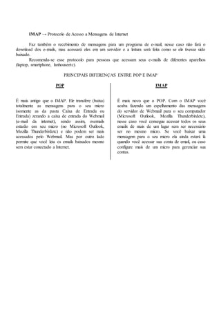IMAP → Protocolo de Acesso a Mensagens de Internet
Faz também o recebimento de mensagens para um programa de e-mail, nesse caso não fará o
download dos e-mails, mas acessará eles em um servidor e a leitura será feita como se ele tivesse sido
baixado.
Recomenda-se esse protocolo para pessoas que acessam seus e-mails de diferentes aparelhos
(laptop, smartphone, lanhouseetc).
PRINCIPAIS DIFERENÇAS ENTRE POP E IMAP
POP
É mais antigo que o IMAP. Ele transfere (baixa)
totalmente as mensagens para o seu micro
(somente as da pasta Caixa de Entrada ou
Entrada) zerando a caixa de entrada do Webmail
(e-mail da internet), sendo assim, osemails
estarão em seu micro (no Microsoft Outlook,
Mozilla Thunderbirdetc) e não podem ser mais
acessados pelo Webmail. Mas por outro lado
permite que você leia os emails baixados mesmo
sem estar conectado a Internet.
IMAP
É mais novo que o POP. Com o IMAP você
acaba fazendo um espelhamento das mensagens
do servidor de Webmail para o seu computador
(Microsoft Outlook, Mozilla Thunderbirdetc),
nesse caso você consegue acessar todos os seus
emails de mais de um lugar sem ser necessário
ser no mesmo micro. Se você baixar uma
mensagem para o seu micro ela ainda estará lá
quando você acessar sua conta de email, ou caso
configure mais de um micro para gerenciar sua
contas.
 