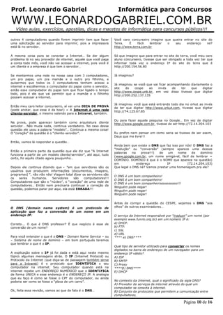 Prof. Leonardo Gabriel Informática para Concursos
WWW.LEONARDOGABRIEL.COM.BR
Vídeo aulas, exercícios, apostilas, dicas e macetes de informática para concursos públicos!!!
Página 10 de 16
outros 4 computadores quando forem imprimir tem que fazer
uma solicitação ao servidor para imprimir, pois a impressora
está lá no servidor.
A mesma coisa para se conectar a Internet… Se der algum
problema lá no seu provedor de internet, aquele que você paga
a conta todo mês, você não vai acessar a internet, pois você é
um cliente e a empresa é que tem o servidor…
Se montarmos uma rede na nossa casa com 3 computadores,
um pro papai, um pra mamãe e o outro pro filhinho, e
quisermos que todos os 3 computadores tenham acesso a
internet e escolhermos o computador do papai como o servidor,
então esse computador do papai tem que ficar ligado o tempo
todo, pois é ele que vai permitir que a mamãe e o filhinho
possam acessar a internet.
Então meu caro leitor concurseiro, aí vai uma DICA DE PROVA
(pode anotar, que essa é da boa!) = A Internet é uma rede
cliente-servidor, o mesmo valendo para a Intranet, também.
Na prova, pode aparecer também como arquitetura cliente
servidor… Não muda nada, continua verdadeiro. No caso dessa
questão ele usou a palavra “modelo”… Continua a mesma coisa!
O “coração” da questão é o “cliente-servidor”.
Então, vamos lá responder a questão…
Então a primeira parte da questão que ele diz que “A Internet
funciona a partir de um modelo cliente/servidor”, até aqui, tudo
certo, foi aquilo citado agora pouquinho…
Depois ele continua dizendo que • ”em que servidores são os
usuários que produzem informações (documentos, imagens,
programas) “, não não não! Viagem total dizer os servidores são
os seres humanos. Servidores são computadores!!!
Computadores que são o “núcleo”, o “coração” de uma rede de
computadores… Então nem precisaria continuar a correção da
questão, podemos parar por aqui, ela está ERRADA!!!
O DNS (domain name system) é um protocolo de
aplicação que faz a conversão de um nome em um
endereço IP.
Correto... O que é DNS professor? É que negócio é esse de
conversão de um nome?
Para você entender o que é o DNS – Domain Name Service – ou
– Sistema de nome de domínio – em bom português teremos
que lembrar o que é o IP.
A explicação sobre o IP já foi dada e está aqui neste mesmo
tópico algumas mensagens atrás. O IP (Internet Protocol) ou
Protocolo da Internet (que diga-se de passagem também serve
para a Intranet) é o protocolo que IDENTIFICA o seu
computador na internet. Seu computador quando está na
internet recebe um ENDEREÇO NUMÉRICO que o IDENTIFICA
de forma ÚNICA e esse endereço é o ENDEREÇO IP. A analogia
que eu faço é como se fosse o CPF do computador, ou ainda
poderia ser como se fosse a “placa de um carro”.
Ok, feita essa revisão, vamos ao que de fato é o DNS…
Você caro concurseiro imagine que queira entrar no site do
Terra. É fácil lembrar o seu endereço né?
http://www.terra.com.br
Só que imagine que para entrar no site do terra, você meu caro
aluno concurseiro, tivesse que ser obrigado a toda vez ter que
informar toda vez o endereço IP do site do terra que é
http://200.154.56.80
Já imaginou?
Já imaginou se você que vai ficar acompanhando diariamente o
site do cespe ao invés de ter que digitar
http://www.cespe.unb.br, em vez disso tivesse que digitar
http://200.252.137.135
Já imaginou você que está entrando todo dia no orkut ao invés
de ter que digitar http://www.orkut.com, tivesse que digitar
http://74.125.67.85
Ou para fazer aquela pesquisa no Google… Em vez de digitar
http://www.google.com.br, tivesse de ser http://72.14.204.103
Eu prefiro nem pensar em como seria se tivesse de ser assim,
Deus que me livre!!!
Ainda bem que existe o DNS que faz isso por nós! O DNS faz a
“tradução” ou “conversão” (sempre aparece uma dessas
palavras na prova!!!) de um nome de domínio
(www.google.com.br, um nome amigável, fácil de lembrar =
DOMÍNIO. DOMÍNIO é que é o NOME que aparece na questão)
em endereço IP (72.14.204.103)
Que legal o DNS né? Vamos prestar uma homenagem pra ele?
O DNS é um bom companheiro!
O DNS é um bom companheiro!
O DNS é um bom companheiroooooooooo!!!
Ninguém pode negar!
Ninguém pode negar!
Ninguém pode negar!
Antes de corrigir a questão do CESPE, vejamos o DNS “aos
olhos” de outros examinadores…
O serviço da Internet responsável por “traduzir” um nome (por
exemplo www.funrio.org.br) em um número IP é:
a) DHCP.
b) FTP.
c) SSL
d) URL
**** e) DNS****
Qual tipo de servidor utilizado para converter os nomes
digitados na barra de endereços de um navegador para um
endereço IP válido?
A) ISP
B) SMTP
C) Proxy
****D) DNS****
E) DHCP
No contexto da Internet, qual o significado da sigla DNS?
A) Provedor de serviços de internet através do qual um
computador se conecta à internet.
B) Conjunto de protocolos que permitem a comunicação entre
computadores.
 