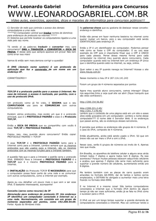 Prof. Leonardo Gabriel Informática para Concursos
WWW.LEONARDOGABRIEL.COM.BR
Vídeo aulas, exercícios, apostilas, dicas e macetes de informática para concursos públicos!!!
Página 11 de 16
C) Servidor de rede que controla o acesso dos demais
computadores a uma rede.
*****D) Computador central que traduz nomes de domínios
para endereços de protocolo na internet.*****
E) Sistema que permite localizar os computadores ligados a uma
rede pelo seu nome.
Tá vendo aí as palavras traduzir e converter meu caro
concurseiro? DNS = TRADUZIR = CONVERTER = DICA DE
PROVA. É desse jeito que sempre aparece em prova! Não tem
como errar isso mais!
Vamos lá então sem mais demora corrigir a questão!
O DNS (domain name system) é um protocolo de
aplicação que faz a conversão de um nome em um
endereço IP.
CORRETÍSSIMO!!!
TCP/IP é o protocolo padrão para o acesso à Internet. No
caso da intranet, o acesso é realizado, por padrão, com o
uso do protocolo IPv6.
Um protocolo como já foi visto, é IDIOMA que o seu
COMPUTADOR usa para se COMUNICAR com outros
computadores.
Existem vários protocolos, mas existe um que é o protocolo
principal, que é o PROTOCOLO PADRÃO e esse é o Protocolo
TCP/IP.
Então a DICA DE PROVA que eu compartilho com vocês é
essa: TCP/IP = PROTOCOLO PADRÃO.
Copiou isso, meu querido aluno concurseiro? Então copia!
PROTOCOLO PADRÃO = TCP/IP
E esse TCP/IP é o PROTOCOLO PADRÃO tanto para a
Internet como para a Intranet. Lembre sempre que os mesmos
protocolos que são usados para a Internet, são os mesmos
protocolos com as mesmas funções para a Intranet também.
A questão fala que o para a Intranet o padrão seria o protocolo
IPv6. ERRADO! Para a Intranet o PROTOCOLO PADRÃO é o
TCP/IP que é o mesmo PROTOCOLO PADRÃO para a
Internet.
A INSTALAÇÃO do Protocolo TCP/IP É NECESSÁRIA para que
o computador possa fazer parte de uma rede e se comunicar
com outros computadores, como a Internet por exemplo.
Agora eu vou detalhar um pouco mais o que vem a ser esse
IPv6. É bastante interessante, acompanhe!
Conceito (serve como recurso) de IP
Abreviação para endereço de protocolo IP. Um endereço
IP identifica um computador conectado à Internet ou a
uma rede. Normalmente, ele consiste em um grupo de
números separados por pontos, como 192.200.44.69.
Fonte: Ajuda do Windows Vista
As palavras-chave que eu gostaria de destacar nesse conceito:
endereço e identifica.
Então não pense em fazer nenhuma besteira na internet como
querer roubar um banco, pois o seu computador está sendo
IDENTIFICADO pelo endereço IP.
Então o IP é um identificador do computador. Podemos pensar
nele como se fosse o CPF do computador. E eu uso esse
exemplo do CPF pois é importante frisar que o CPF é ÚNICO
para cada pessoa. Pense dessa mesma forma para cada
computador na internet meu querido aluno concurseiro. Cada
computador quando está na Internet tem um endereço IP único
que o identifica quando está na internet, ou seja, online.
Quer saber o seu IP quando navega na Internet? Acesse o site
www.meuip.com.br
Nesse momento o meu IP é 187.116.141.243
Foram um grupo de 4 números separados por pontos
Agora meu querido aluno concurseiro, vamos interagir! Clique
nos seguintes links e veja qual site vai abrir (fique tranquilo que
são sites confiáveis!)
http://200.154.56.80/
http://200.221.2.45/
http://201.7.178.45/
Lembre que o conteúdo de uma página está em um site e esses
sites estão gravados em um computador. Lembra o nome desse
computador??? O nome dele é Servidor Web. E os endereços
que passei acima, são os endereços desses servidores.
E perceba que ambos os endereços são grupos de 4 números. É
o caso do IPv4, composto de 4 números.
Então atualmente, ainda está sendo usado o IPv4. Só que em
breve não vai ser mais o IPv4 e sim o IPv6.
Nesse caso, serão 6 grupos de números ao invés de 4. Apenas
isso que muda.
Em Brasília, os aparelhos de telefone celular a alguns anos atrás
tinham todos 7 dígitos e agora todos tem 8 dígitos. Pq isso
aconteceu? Porque muitas pessoas estavam adquirindo celulares
e acabou que apenas 7 dígitos não seria mais suficiente para
suportar o grande número de celulares, aumentando então pra
8 dígitos.
Me lembro também com as placas de carro quando eram
amarelas no formato AA-9999, daí de tantos e tantos carros
emplacados, o DETRAN foi obrigado a aumentar mais uma letra
ficando no formato AAA-9999.
E na Internet é a mesma coisa! São tantos computadores
conectados a Internet que o formato IPv4 dentro de algum
tempo já não ser mais suficiente, então já se fala no IPv6 como
o sucessor para o IPv4.
O IPv6 vai por um longo tempo suportar a grande demanda de
computadores conectados a Internet. Mas vai continuar tendo a
 