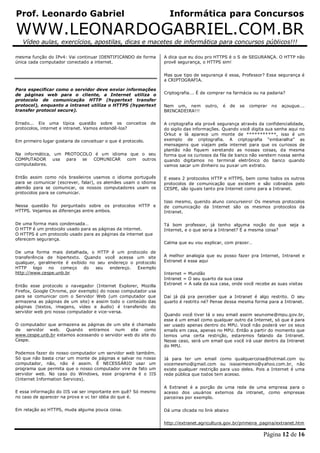 Prof. Leonardo Gabriel Informática para Concursos
WWW.LEONARDOGABRIEL.COM.BR
Vídeo aulas, exercícios, apostilas, dicas e macetes de informática para concursos públicos!!!
Página 12 de 16
mesma função do IPv4: Vai continuar IDENTIFICANDO de forma
única cada computador conectado a internet.
Para especificar como o servidor deve enviar informações
de páginas web para o cliente, a Internet utiliza o
protocolo de comunicação HTTP (hypertext transfer
protocol), enquanto a intranet utiliza o HTTPS (hypertext
transfer protocol secure).
Errado... Eis uma típica questão sobre os conceitos de
protocolos, internet e intranet. Vamos entendê-los?
Em primeiro lugar gostaria de conceituar o que é protocolo.
Na informática, um PROTOCOLO é um idioma que o seu
COMPUTADOR usa para se COMUNICAR com outros
computadores.
Então assim como nós brasileiros usamos o idioma português
para se comunicar (escrever, falar), os alemães usam o idioma
alemão para se comunicar, os nossos computadores usam os
protocolos para se comunicar.
Nessa questão foi perguntado sobre os protocolos HTTP e
HTTPS. Vejamos as diferenças entre ambos.
De uma forma mais condensada…
O HTTP é um protocolo usado para as páginas da internet.
O HTTPS é um protocolo usado para as páginas da internet que
oferecem segurança.
De uma forma mais detalhada, o HTTP é um protocolo de
transferência de hipertexto. Quando você acessa um site
qualquer, geralmente é exibido no seu endereço o protocolo
HTTP logo no começo do seu endereço. Exemplo
http://www.cespe.unb.br
Então esse protocolo o navegador (Internet Explorer, Mozilla
Firefox, Google Chrome, por exemplo) do nosso computador usa
para se comunicar com o Servidor Web (um computador que
armazena as páginas de um site) e assim todo o conteúdo das
páginas (textos, imagens, vídeo e áudio) é transferido do
servidor web pro nosso computador e vice-versa.
O computador que armazena as páginas de um site é chamado
de servidor web. Quando entramos num site como
www.cespe.unb.br estamos acessando o servidor web do site do
Cespe.
Podemos fazer do nosso computador um servidor web também.
Só que não basta criar um monte de páginas e salvar no nosso
computador, não, não é assim. É NECESSÁRIO usar um
programa que permita que o nosso computador vire de fato um
servidor web. No caso do Windows, esse programa é o IIS
(Internet Information Services).
E essa informação do IIS vai ser importante em quê? Só mesmo
no caso de aparecer na prova e vc ter idéia do que é.
Em relação ao HTTPS, muda alguma pouca coisa.
A dica que eu dou pro HTTPS é o S de SEGURANÇA. O HTTP não
provê segurança, o HTTPS sim!
Mas que tipo de segurança é essa, Professor? Essa segurança é
a CRIPTOGRAFIA.
Criptografia…. É de comprar na farmácia ou na padaria?
Nem um, nem outro, é de se comprar no açougue….
BRINCADEIRA!!!
A criptografia ela provê segurança através da confidencialidade,
do sigilo das informações. Quando você digita sua senha aqui no
Orkut e lá aparece um monte de ***********, isso é um
exemplo de criptografia. A criptografia “embaralha” as
mensagens que viajam pela internet para que os curiosos de
plantão não fiquem xeretando as nossas coisas, da mesma
forma que os curiosos da fila de banco não xeretem nossa senha
quando digitamos no terminal eletrônico do banco quando
vamos sacar um dinheiro ou puxar um extrato.
E esses 2 protocolos HTTP e HTTPS, bem como todos os outros
protocolos de comunicação que existem e são cobrados pelo
CESPE, são iguais tanto pra Internet como para a Intranet.
Isso mesmo, querido aluno concurseiro! Os mesmos protocolos
de comunicação da Internet são os mesmos protocolos da
Intranet.
Tá bom professor, já tenho alguma noção do que seja a
Internet, e o que seria a Intranet? É a mesma coisa?
Calma que eu vou explicar, com prazer…
A melhor analogia que eu posso fazer pra Internet, Intranet e
Extranet é essa aqui
Internet = Mundão
Intranet = O seu quarto da sua casa
Extranet = A sala da sua casa, onde você recebe as suas visitas
Daí já dá pra perceber que a Intranet é algo restrito. O seu
quarto é restrito né? Pense dessa mesma forma para a Intranet.
Quando você tiver lá o seu email assim seunome@mpu.gov.br,
esse é um email como qualquer outro da Internet, só que é para
ser usado apenas dentro do MPU. Você não poderá ver os seus
emails em casa, apenas no MPU. Então a partir do momento que
temos uma certa restrição, estaremos falando da Intranet.
Nesse caso, será um email que você irá usar dentro da Intranet
do MPU.
Já para ter um email como qualquercoisa@hotmail.com ou
vocemesmo@gmail.com ou issoaimesmo@yahoo.com.br, não
existe qualquer restrição para uso deles. Pois a Internet é uma
rede pública que todos tem acesso.
A Extranet é a porção de uma rede de uma empresa para o
acesso dos usuários externos da intranet, como empresas
parceiras por exemplo.
Dá uma clicada no link abaixo
http://extranet.agricultura.gov.br/primeira_pagina/extranet.htm
 