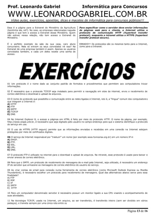 Prof. Leonardo Gabriel Informática para Concursos
WWW.LEONARDOGABRIEL.COM.BR
Vídeo aulas, exercícios, apostilas, dicas e macetes de informática para concursos públicos!!!
Página 13 de 16
Essa é a página para a Extranet do Ministério da Agricultura
(bonitinha ela, né?). No caso, as empresas relacionadas naquela
página é que tem o acesso a Extranet desse Ministério. Quem
não estiver nessa relação, não tem acesso a Extranet do
Ministério. ´
É o perfeito exemplo da sala da sua casa, caro aluno
concurseiro. Nela só entram os seus convidados né isso? Na
Extranet de uma empresa também é assim. Apenas os usuários
convidados também, e cada um deles recebe uma senha de
acesso.
Para especificar como o servidor deve enviar informações
de páginas web para o cliente, a Internet utiliza o
protocolo de comunicação HTTP (hypertext transfer
protocol), enquanto a intranet utiliza o HTTPS (hypertext
transfer protocol secure).
ERRADO!!! Os protocolos são os mesmos tanto para a Internet,
como para a Intranet.
01 Um protocolo é o nome dado ao conjunto padrão de formatos e procedimentos que permitem aos computadores trocar
informações.
02 É necessário que o protocolo TCP/IP seja instalado para permitir a navegação em sites da internet, envio e recebimento de
correio eletrônico e download e upload de arquivos.
03 O nome do protocolo que possibilita a comunicação entre as redes ligadas à Internet, isto é, a “língua” comum dos computadores
que integram a Internet é:
A) HTTP
B) FTP
C) SMTP
D) TCP/IP
E) DNS
04 No Internet Explorer 8, o acesso a páginas em HTML é feito por meio do protocolo HTTP. O nome da página, por exemplo,
http://www.cespe.unb.br, é necessário que seja digitado pelo usuário no campo endereço para que o sistema identifique o protocolo
do serviço em uso.
05 O uso de HTTPS (HTTP seguro) permite que as informações enviadas e recebidas em uma conexão na Internet estejam
protegidas por meio de certificados digitais.
06 O serviço da Internet responsável por “traduzir” um nome (por exemplo www.funiversa.org.br) em um número IP é:
A) DHCP.
B) FTP.
C) SSL.
D) URL.
E) DNS.
07 O protocolo FTP é utilizado na internet para o download e upload de arquivos. Na intranet, esse protocolo é usado para baixar e
enviar anexos de correio eletrônico.
08 Para que o SMTP, um protocolo de recebimento de mensagens de e-mail pela Internet, seja utilizado, é necessário um endereço
IP do servidor que armazene as mensagens de correio eletrônico do usuário do serviço.
09 Ao criar contas de email para conexão numa ferramenta de correio eletrônico (como Microsoft Outlook Express ou Mozilla
Thunderbird), é necessário escolher um protocolo para recebimento de mensagens. Qual das alternativas abaixo serve para essa
finalidade?
A) FTP
B) POP
C) IP
D) SMTP
E) HTTP
10 Para um computador denominado servidor é necessário possuir um monitor ligado a sua CPU visando o acompanhamento de
suas atividades.
11 Na tecnologia TCP/IP, usada na Internet, um arquivo, ao ser transferido, é transferido inteiro (sem ser dividido em vários
pedaços), e transita sempre por uma única rota entre os
 