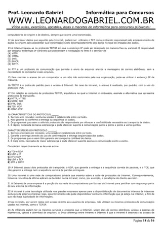 Prof. Leonardo Gabriel Informática para Concursos
WWW.LEONARDOGABRIEL.COM.BR
Vídeo aulas, exercícios, apostilas, dicas e macetes de informática para concursos públicos!!!
Página 14 de 16
computadores de origem e de destino, sempre que ocorre uma transmissão.
12 Ao processar dados que seguirão pela Internet, poderá ser utilizado o TCP como protocolo responsável pelo empacotamento de
dados na origem para possibilitar sua transmissão e pelo desempacotamento dos dados no local de chegada dos dados.
13 A Internet baseia-se no protocolo TCP/IP em que o endereço IP pode ser designado de maneira fixa ou variável. O responsável
por designar endereços IP variáveis que possibilitam a navegação na Web é o servidor de
(A) HTTP.
(B) HTML.
(C) DNS.
(D) DHCP.
(E) SMTP.
14 FTP é um protocolo de comunicação que permite o envio de arquivos anexos a mensagens de correio eletrônico, sem a
necessidade de compactar esses arquivos.
15 Para rastrear o acesso de um computador a um sítio não autorizado pela sua organização, pode-se utilizar o endereço IP da
máquina.
16 TCP/IP é o protocolo padrão para o acesso à Internet. No caso da intranet, o acesso é realizado, por padrão, com o uso do
protocolo IPv6.
17 Em relação ao conjunto de protocolos TCP/IP, arquitetura na qual a Internet é embasada, assinale a alternativa que apresenta
protocolos de transporte.
A) HTTP, HTTPS
B) SMTP, POP
C) FTP, DNS
D) TCP, UDP
E) IMAP, POP
18 CARACTERISTICAS DO PROTOCOLO _____:
1. Serviço sem conexão; nenhuma sessão é estabelecida entre os hosts.
2. Não garante ou confirma a entrega ou seqüência os dados.
3. Os programas que usam o referido protocolo são responsáveis por oferecer a confiabilidade necessária ao transporte de dados.
4. É rápido, necessita de baixa sobrecarga e pode oferecer suporte à comunicação ponto a ponto e ponto a vários pontos.
CARACTERISTICAS DO PROTOCOLO ______:
1. Serviço orientado por conexão; uma sessão é estabelecida entre os hosts.
2. Garante a entrega através do uso de confirmações e entrega seqüenciada dos dados.
3. Os programas que o usam têm garantia de transporte confiável de dados.
4. É mais lento, necessita de maior sobrecarga e pode oferecer suporte apenas à comunicação ponto a ponto.
Completam respectivamente as lacunas acima:
A) TCP e UDP
B) UDP e IP
C) IP e UDP
D) UDP e TCP
E) PPP e SMTP
19 A Internet possui dois protocolos de transporte: o UDP, que garante a entrega e a sequência correta de pacotes, e o TCP, que
não garante a entrega nem a sequência correta de pacotes entregues.
20 Uma intranet é uma rede de computadores privada que assenta sobre a suíte de protocolos da Internet. Consequentemente,
todos os conceitos da última aplicam-se também numa intranet, como, por exemplo, o paradigma de cliente-servidor.
21 A Extranet de uma empresa é a porção de sua rede de computadores que faz uso da Internet para partilhar com segurança parte
do seu sistema de informação.
22 A intranet é uma tecnologia utilizada nas grandes empresas apenas para a disponibilização de documentos internos de interesse
exclusivo da própria empresa; logo, essa ferramenta não pode disponibilizar nenhuma informação que já esteja na Internet, a fim de
que não haja duplicidade de informações.
23 As intranets, por serem redes com acesso restrito aos usuários de empresas, não utilizam os mesmos protocolos de comunicação
usados na Internet, como o TCP/IP.
24 As intranets podem ter os mesmos serviços e produtos que a Internet, sejam eles de correio eletrônico, acesso a páginas de
hipertextos, upload e download de arquivos. A única diferença entre intranet e Internet é que a intranet é destinada ao acesso de
 