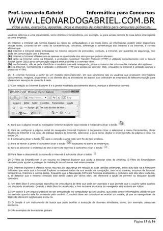 Prof. Leonardo Gabriel Informática para Concursos
WWW.LEONARDOGABRIEL.COM.BR
Vídeo aulas, exercícios, apostilas, dicas e macetes de informática para concursos públicos!!!
Página 15 de 16
usuários externos a uma organização, como clientes e fornecedores, por exemplo, ou para acesso remoto de casa pelos empregados
de uma empresa.
25 Internet e Intranet são termos ligados às redes de computadores e ao modo como as informações podem estar disponíveis
nessas redes. Levando-se em conta as características, conceitos, diferenças e semelhanças das Intranet e da Internet, é correto
afirmar que
(A) Internet e Intranet estão embasadas no mesmo conjunto de protocolos; contudo, a Intranet, por questões de segurança, não
pode ter comunicação com a Internet.
(B) Internet e Intranet diferenciam-se apenas na quantidade dos serviços que podem oferecer.
(C) tanto na Internet como na Intranet, o protocolo Hypertext Transfer Protocol (HTTP) é utilizado conjuntamente com o Secure
Socket Layer (SSL) para comunicação segura entre o cliente e o servidor Web.
(D) nas Intranets, não se pode identificar o usuários que está navegando, já que a maioria das informações tratadas são sigilosas.
(E) na Internet, normalmente é utilizado o protocolo HTTP para acesso ao servidor Web, enquanto na Intranet é utilizado apenas o
protocolo HTTPS.
26 A Internet funciona a partir de um modelo cliente/servidor, em que servidores são os usuários que produzem informações
(documentos, imagens, programas) e os clientes são os provedores de acesso que contratam as empresas de telecomunicação para
oferecerem serviços de conexão à rede.
27 Com relação ao Internet Explorer 8 e a janela mostrada parcialmente abaixo, marque a alternativa correta
A) Para que a página inicial do navegador Internet Explorer seja exibida é necessário clicar o botão .
B) Para se configurar a página inicial do navegador Internet Explorer é necessário clicar o selecionar o menu Ferramentas, clicar
Opções da Internet e na caixa de diálogo Opções da Internet, selecionar a guia Geral, digitar o endereço URL da página e clicar no
botão OK.
C) É necessário clicar o botão para a conexão a uma rede sem fio do tipo wireless.
D) Para se fechar a janela é suficiente clicar o botão localizado na barra de endereços.
E) Para se adicionar o endereço do site à barra de favoritos é suficiente clicar o botão .
28 Para fazer a desconexão da conexão a internet é suficiente clicar o botão
29 O Filtro do SmartScreen é um recurso no Internet Explorer que ajuda a detectar sites de phishing. O Filtro do SmartScreen
também pode ajudar a proteger da instalação de softwares mal-intencionados.
30 O Internet Explorer 8 oferece novos recursos de segurança em relação as suas versões anteriores, entre elas lista-se a Filtragem
InPrivate que evita que o Internet Explorer armazene dados da sua sessão de navegação, isso inclui cookies, arquivos de Internet
temporários, histórico e outros dados. Enquanto que a Navegação InPrivate funciona analisando o conteúdo web dos sites visitados,
e, se detectar que o mesmo conteúdo está sendo usado por vários sites, ele oferecerá a opção de permitir ou bloquear aquele
conteúdo.
31 Um Web Slice é uma porção específica de uma página da Web que pode ser assinada e que permite que o usuário saiba quando
um conteúdo atualizado. Quando o Web Slice for atualizado, o link na barra de status do navegador será exibido em itálico.
32 Um cookie é um arquivo passível de ser armazenado no computador de um usuário, que pode conter informações utilizáveis por
um website quando este for acessado pelo usuário. O usuário deve ser cuidadoso ao aceitar um cookie, já que os navegadores da
Web não oferecem opções para excluí-lo.
33 O Google é um instrumento de busca que pode auxiliar a execução de diversas atividades, como, por exemplo, pesquisas
escolares.
34 São exemplos de buscadores globais
 
