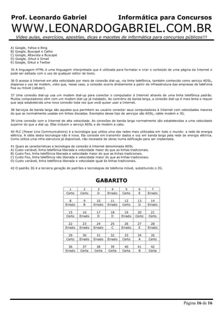 Prof. Leonardo Gabriel Informática para Concursos
WWW.LEONARDOGABRIEL.COM.BR
Vídeo aulas, exercícios, apostilas, dicas e macetes de informática para concursos públicos!!!
Página 16 de 16
A) Google, Yahoo e Bing
B) Google, Buscapé e Catho
C) Google, Altavista e Buscapé
D) Google, Orkut e Gmail
E) Google, Orkut e Twitter
35 A linguagem HTML é uma linguagem interpretada que é utilizada para formatar e criar o conteúdo de uma página da Internet e
pode ser editada com o uso de qualquer editor de texto.
36 O acesso à Internet em alta velocidade por meio de conexão dial-up, via linha telefônica, também conhecido como serviço ADSL,
dispensa o uso de modem, visto que, nesse caso, a conexão ocorre diretamente a partir de infraestrutura das empresas de telef onia
fixa ou móvel (celular).
37 Uma conexão dial-up usa um modem dial-up para conectar o computador à Internet através de uma linha telefônica padrão.
Muitos computadores vêm com um modem dial-up já instalado. Ao contrário da banda larga, a conexão dial-up é mais lenta e requer
que seja estabelecida uma nova conexão toda vez que você quiser usar a Internet.
38 Serviços de banda larga são aqueles que permitem ao usuário conectar seus computadores à Internet com velocidades maiores
do que as normalmente usadas em linhas discadas. Exemplos desse tipo de serviços são ADSL, cable modem e 3G.
39 Uma conexão com a Internet de alta velocidade. As conexões de banda larga normalmente são estabelecidas a uma velocidade
superior do que a dial up. Elas incluem o serviço ADSL e de modem a cabo.
40 PLC (Power Line Communications) é a tecnologia que utiliza uma das redes mais utilizadas em todo o mundo: a rede de energia
elétrica. A idéia desta tecnologia não é nova. Ela consiste em transmitir dados e voz em banda larga pela rede de energia elétrica.
Como utiliza uma infra-estrutura já disponível, não necessita de obras numa edificação para ser implantada.
41 Quais as características a tecnologia de conexão à Internet denominada ADSL
A) Custo variável, linha telefônica liberada e velocidade maior do que as linhas tradicionais.
B) Custo fixo, linha telefônica liberada e velocidade maior do que as linhas tradicionais.
C) Custo fixo, linha telefônica não liberada e velocidade maior do que as linhas tradicionais.
D) Custo variável, linha telefônica liberada e velocidade igual às linhas tradicionais.
42 O padrão 3G é a terceira geração de padrões e tecnologias de telefonia móvel, substituindo o 2G.
GABARITO
1 2 3 4 5 6 7
Certo Certo D Errado Certo E Errado
8 9 10 11 12 13 14
Errado B Errado Errado Certo D Errado
15 16 17 18 19 20 21
Certo Errado D D Errado Certo Certo
22 23 24 25 26 27 28
Errado Errado Errado C Errado E Errado
29 30 31 32 33 34 35
Certo Errado Errado Errado Certo A Certo
36 37 38 39 40 41 42
Errado Certa Certa Certa Certa B Certa
 