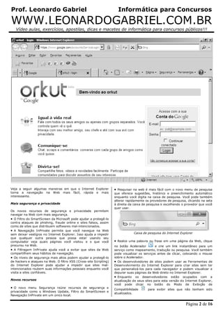 Prof. Leonardo Gabriel Informática para Concursos
WWW.LEONARDOGABRIEL.COM.BR
Vídeo aulas, exercícios, apostilas, dicas e macetes de informática para concursos públicos!!!
Página 2 de 16
Veja a seguir algumas maneiras em que o Internet Explorer
torna a navegação na Web mais fácil, rápida e mais
interessante.
Mais segurança e privacidade
Os novos recursos de segurança e privacidade permitem
navegar na Web com mais segurança.
 O Filtro do SmartScreen da Microsoft pode ajudar a protegê-lo
contra ataques de phishing, fraude online e sites falsos, assim
como de sites que distribuem softwares mal-intencionados.
 A Navegação InPrivate permite que você navegue na Web
sem deixar vestígios no Internet Explorer. Isso ajuda a impedir
que qualquer outra pessoa que possa estar usando seu
computador veja quais páginas você visitou e o que você
procurou na Web.
 A Filtragem InPrivate ajuda você a evitar que sites da Web
compartilhem seus hábitos de navegação.
 Os níveis de segurança mais altos podem ajudar a protegê-lo
de hackers e ataques na Web. O filtro XSS (Cross-site Scripting)
do Internet Explorer pode ajudar a impedir que sites mal-
intencionados roubem suas informações pessoais enquanto você
visita a sites confiáveis.
Novos recursos
 O novo menu Segurança reúne recursos de segurança e
privacidade como o Windows Update, Filtro do SmartScreen e
Navegação InPrivate em um único local.
 Pesquisar na web é mais fácil com o novo menu de pesquisa
que oferece sugestões, histórico e preenchimento automático
enquanto você digita na caixa de pesquisa. Você pode também
alterar rapidamente os provedores de pesquisa, clicando na seta
à direita da caixa de pesquisa e escolhendo o provedor que você
quer usar.
Caixa de pesquisa do Internet Explorer
 Realce uma palavra ou frase em uma página da Web, clique
no botão Acelerador e crie um link instantâneo para um
serviço como mapeamento, tradução ou pesquisa. Você também
pode visualizar os serviços antes de clicar, colocando o mouse
sobre o Acelerador.
 Os desenvolvedores de sites podem usar as Ferramentas de
Desenvolvimento do Internet Explorer para criar sites sem ter
que personalizá-los para cada navegador e podem visualizar e
depurar suas páginas da Web direto no Internet Explorer.
 Enquanto os desenvolvedores estão ocupados com a
atualização de seus sites para esta versão do Internet Explorer,
você pode clicar no botão do Modo de Exibição de
Compatibilidade para exibir sites que não tenham sido
atualizados.
 