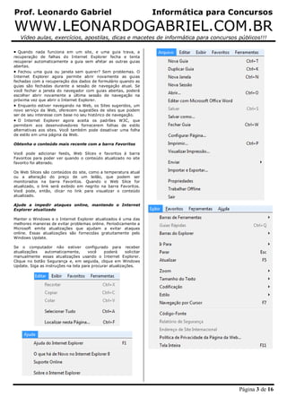 Prof. Leonardo Gabriel Informática para Concursos
WWW.LEONARDOGABRIEL.COM.BR
Vídeo aulas, exercícios, apostilas, dicas e macetes de informática para concursos públicos!!!
Página 3 de 16
 Quando nada funciona em um site, e uma guia trava, a
recuperação de falhas do Internet Explorer fecha e tenta
recuperar automaticamente a guia sem afetar as outras guias
abertas.
 Fechou uma guia ou janela sem querer? Sem problemas. O
Internet Explorer agora permite abrir novamente as guias
fechadas com a recuperação dos dados de formulário quando as
guias são fechadas durante a sessão de navegação atual. Se
você fechar a janela do navegador com guias abertas, poderá
escolher abrir novamente a última sessão de navegação na
próxima vez que abrir o Internet Explorer.
 Enquanto estiver navegando na Web, os Sites sugeridos, um
novo serviço da Web, oferecem sugestões de sites que podem
ser de seu interesse com base no seu histórico de navegação.
 O Internet Explorer agora aceita os padrões W3C, que
permitem aos desenvolvedores fornecerem folhas de estilo
alternativas aos sites. Você também pode desativar uma folha
de estilo em uma página da Web.
Obtenha o conteúdo mais recente com a barra Favoritos
Você pode adicionar feeds, Web Slices e favoritos à barra
Favoritos para poder ver quando o conteúdo atualizado no site
favorito foi alterado.
Os Web Slices são conteúdos do site, como a temperatura atual
ou a alteração do preço de um leilão, que podem ser
monitorados na barra Favoritos. Quando o Web Slice for
atualizado, o link será exibido em negrito na barra Favoritos.
Você pode, então, clicar no link para visualizar o conteúdo
atualizado.
Ajude a impedir ataques online, mantendo o Internet
Explorer atualizado
Manter o Windows e o Internet Explorer atualizados é uma das
melhores maneiras de evitar problemas online. Periodicamente a
Microsoft emite atualizações que ajudam a evitar ataques
online. Essas atualizações são fornecidas gratuitamente pelo
Windows Update.
Se o computador não estiver configurado para receber
atualizações automaticamente, você poderá solicitar
manualmente essas atualizações usando o Internet Explorer.
Clique no botão Segurança e, em seguida, clique em Windows
Update. Siga as instruções na tela para procurar atualizações.
 