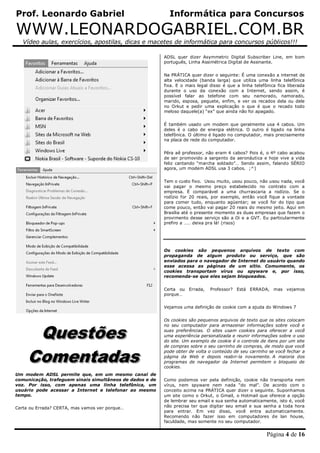 Prof. Leonardo Gabriel Informática para Concursos
WWW.LEONARDOGABRIEL.COM.BR
Vídeo aulas, exercícios, apostilas, dicas e macetes de informática para concursos públicos!!!
Página 4 de 16
Um modem ADSL permite que, em um mesmo canal de
comunicação, trafeguem sinais simultâneos de dados e de
voz. Por isso, com apenas uma linha telefônica, um
usuário pode acessar a Internet e telefonar ao mesmo
tempo.
Certa ou Errada? CERTA, mas vamos ver porque…
ADSL quer dizer Asymmetric Digital Subscriber Line, em bom
português, Linha Assimétrica Digital de Assinante.
Na PRÁTICA quer dizer o seguinte: É uma conexão a internet de
alta velocidade (banda larga) que utiliza uma linha telefônica
fixa. E o mais legal disso é que a linha telefônica fica liberada
durante o uso da conexão com a Internet, sendo assim, é
possível falar ao telefone com seu namorado, namorado,
marido, esposa, peguete, enfim, e ver os recados dela ou dele
no Orkut e pedir uma explicação o que é que o recado todo
meloso daquele(a) “ex” que ainda não foi apagado.
É também usado um modem que geralmente usa 4 cabos. Um
deles é o cabo de energia elétrica. O outro é ligado na linha
telefônica. O último é ligado no computador, mais precisamente
na placa de rede do computador.
Pêra aê professor, não eram 4 cabos? Pois é, o 4º cabo acabou
de ser promovido a sargento da aeronáutica e hoje vive a vida
feliz cantando “marcha soldado”… Sendo assim, falando SÉRIO
agora, um modem ADSL usa 3 cabos. ;^)
Tem o custo fixo. Usou muito, usou pouco, não usou nada, você
vai pagar o mesmo preço estabelecido no contrato com a
empresa. É comparável a uma churrascaria a rodízio. Se o
rodízio for 20 reais, por exemplo, então você fique a vontade
para comer tudo, enquanto agüentar; se você for do tipo que
come pouco, então vai pagar 20 reais do mesmo jeito. Aqui em
Brasília até o presente momento as duas empresas que fazem o
provimento desse serviço são a Oi e a GVT. Eu particularmente
prefiro a …… deixa pra lá! (risos)
Os cookies são pequenos arquivos de texto com
propaganda de algum produto ou serviço, que são
enviados para o navegador de Internet do usuário quando
esse acessa as páginas de um sítio. Comumente, os
cookies transportam vírus ou spyware e, por isso,
recomenda-se que eles sejam bloqueados.
Certa ou Errada, Professor? Está ERRADA, mas vejamos
porque…
Vejamos uma definição de cookie com a ajuda do Windows 7
Os cookies são pequenos arquivos de texto que os sites colocam
no seu computador para armazenar informações sobre você e
suas preferências. O sites usam cookies para oferecer a você
uma experiência personalizada e reunir informações sobre o uso
do site. Um exemplo de cookie é o controle de itens por um site
de compras sobre o seu carrinho de compras, de modo que você
pode obter de volta o conteúdo de seu carrinho se você fechar a
página da Web e depois reabri-la novamente. A maioria dos
programas de navegador da Internet permitem o bloqueio de
cookies.
Como podemos ver pela definição, cookie não transporta nem
vírus, nem spyware nem nada “do mal”. De acordo com o
conceito acima na PRÁTICA quer dizer o seguinte. Suponhamos
um site como o Orkut, o Gmail, o Hotmail que oferece a opção
de lembrar seu email e sua senha automaticamente, isto é, você
não precisa ter que digitar seu email e sua senha a toda hora
para entrar. Em vez disso, você entra automaticamente.
Recomendo não fazer isso em computadores de lan house,
faculdade, mas somente no seu computador.
 