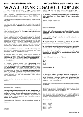 Prof. Leonardo Gabriel Informática para Concursos
WWW.LEONARDOGABRIEL.COM.BR
Vídeo aulas, exercícios, apostilas, dicas e macetes de informática para concursos públicos!!!
Página 5 de 16
Então o seu email e sua senha são gravadas em um arquivo do
SEU computador. O nome desse arquivo se chama COOKIE.
Cookie quer dizer uma coisa muito gostosa. Em inglês significa:
BISCOITO
Mas eles não são de comer, nem de beber. Mas sim, são
arquivos de texto que ALGUNS sites gravam no computador do
usuário.
E qual o conteúdo desse arquivo chamado Cookie, Professor?
Então, o conteúdo dele são as suas PREFERÊNCIAS de quando
você navega na internet.
Esse tipo de preferência seria por exemplo quando você navega
em um site como o site das Lojas Americanas, por exemplo,
com o passar do tempo em que você fizer várias compras, o site
das Lojas Americanas irá se ajustar automaticamente as suas
preferências. Se você é o tipo de internauta que compra livros
pela internet, então o site irá começar a “perceber” isso e
sempre que você for visitar aquele site, irá mostrar as
promoções dos lançamentos dos livros que você tanto compra.
É como se você fosse ao seu restaurante favorito e os garçons
já te servem o seu prato favorito sem você precisar falar nada,
pois eles já conhecem as suas preferências.
No entanto, meu caro leitor, esses cookies poderão ser
excluídos. Para quem usa o Internet Explorer, clique no menu
Ferramentas, clique em Excluir histórico de navegação…,
marque a caixa de verificação (quadradinho) COOKIES e clique
no botão Excluir.
Os cookies também podem ser bloqueados (não-
recomendável). Passo-a-passo no Internet Explorer: Clique no
menu Ferramentas, clique em Opções da Internet, clique na
guia Privacidade. Existe uma “barrinha rolante” na seção
Configurações, clique e arraste essa “barrinha rolante” para
cima até chegar no último nível Bloquear Todos os Cookies,
clique no botão OK. Entretanto não recomendo fazer isso pois
algumas funcionalidades de alguns sites (exibição de imagens,
vídeos, conteúdo, etc) pode ficar bloqueada e assim não fica
uma coisa muito legal.
Várias questões de concursos abrangem esse assunto de
cookies.
Agente de Polícia Federal 2009
Um cookie é um arquivo passível de ser armazenado no
computador de um usuário, que pode conter informações
utilizáveis por um website quando este for acessado pelo
usuário. O usuário deve ser cuidadoso ao aceitar um
cookie já que os navegadores da Web não oferecem
opções para excluí-lo.
Questão ERRADA quando diz que os cookies não podem ser
excluídos.
STF 2008
Na Internet, o termo de vírus que tem por função destruir
dados contidos no disco rígido de um computador
infectado.
ERRADO. Cookies não são vírus.
SEAD/CEHAP/PB 2009
Cookies são informações que os sítios visitados podem
armazenar em um navegador; são utilizados por esses
sítios para
I guardar identificação e senha do usuário utilizadas no
acesso a sítios.
II manter listas de compras ou listas de produtos
preferidos em sítios de comércio eletrônico.
III personalizar sítios pessoais ou de notícias, quando o
usuário escolhe o que deseja ver mostrado nas páginas.
IV manter a lista das páginas vistas em um sítio, para
estatística ou para retirar as páginas que o usuário não
tem interesse de visita.
A quantidade de itens certos é igual a
A – 1
B – 2
C – 3
D – 4
Gabarito: Letra D
Na tecnologia TCP/IP, usada na Internet, um arquivo, ao
ser transferido, é transferido inteiro (sem ser dividido em
vários pedaços), e transita sempre por uma única rota
entre os computadores de origem e de destino, sempre
que ocorre uma transmissão.
ERRADO. Um arquivo é dividido em vários pedaços e segue por
várias rotas.
Aproveitando que o dia dos pais está chegando vamos dar o
seguinte exemplo. Você envia uma email para o seu pai com a
seguinte mensagem: PAPAI EU TE AMO!!!
Esse seu email assim como qualquer outra “coisa” na Internet
viaja dividido em vários pedaços (pacotes, mais precisamente) e
segue por diferentes caminhos (rotas, mais precisamente).
Algo nesse estilo…
Pacote 1 = PAPAI
Pacote 2 = EU
Pacote 3 = TE
Pacote 4 = AMO
Pacote 5 = !!!
 