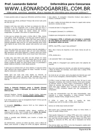 Prof. Leonardo Gabriel Informática para Concursos
WWW.LEONARDOGABRIEL.COM.BR
Vídeo aulas, exercícios, apostilas, dicas e macetes de informática para concursos públicos!!!
Página 6 de 16
E esses pacotes cada um segue por diferentes caminhos (rotas).
Mas porque isso afinal, professor? Porque não enviar tudo junto
de uma vez só?
Imagine você meu caro leitor vai fazer as compras do mês no
Carrefour e se for exagerado com a minha mãe que leva 2
carrinhos cheios até a borda com uma lista de 300 itens e der o
tremendo azar de pegar os caixas cheios de pessoas
exageradas, vai passar o dia inteiro no supermercado.
A dica que eu sempre dou para a minha mãe é: Mãe, chama
uma galera, umas 30 pessoas, e na hora que você for passar a
compra nos caixas, você divide esses 300 itens para essas 30
pessoas, ou seja, 10 itens para cada uma, e cada uma dessas
pessoas passasse cada uma em um caixa diferente seria muito
mais rápido do que minha mãe passar tudo sozinha num caixa
só.
Claro meu caro leitor que para ter ganhos reais de velocidade, o
nosso “mutirão” terá que passar cada um num caixa diferente.
Não adiantaria nada todos pegarem o mesmo caixa que minha
mãe vai passar as compras. Seria como trocar 6 por meia dúzia.
E claro meu caro leitor que cada um dos amigos do nosso
“mutirão” irá pegar ou um caixa que esteja vazio ou que esteja
com a menor fila, ninguém vai pegar uma fila enorme, já que
existe a opção de pegar um caixa menos cheio e a prioridade é
passar todas as compras o mais rápido possível.
E claro que as compras tem um único destino: A casa da minha
mãe. Nenhum dos nossos colegas do nosso “mutirão” irá levar
alguma coisa para a casa deles.
Então para que tudo seja mais rápido na internet, as
informações que viajam na internet são divididas em vários
pacotes que seguem por diferentes rotas, mas tudo chega num
local só.
Tanto o Internet Explorer como o Google Chrome
permitem a edição e alteração de arquivo no formato
html ou htm.
Internet Explorer, Google Chrome, Mozilla Firefox, Netscape
Navigator, enfim, todos são NAVEGADORES (BROWSERS) .
E já vimos a pouco o que os navegadores fazem! Vimos que ele
são os confeiteiros do bolo.
O navegador MOSTRA o arquivo html ou htm (página da
internet) na tela.
Não é função do navegador editar, alterar, modificar os
arquivos html e htm. Isso é função de um editor de textos,
como o Bloco de Notas, por exemplo, como vimos a pouco.
Então a questão está ERRADA, pois inverte a função dos
programas.
Só relembrando, usamos um editor de texto, como o Bloco de
Notas, para escrever o código em HTML da página. Salvamos
essa página. O navegador interpreta (traduz) essa página e
mostra o conteúdo na tela.
Ou seja, o editor de texto bloco de notas é o papel onde vamos
escrevar a receita de bolo…
A receita de bolo é a linguagem HTML…
O navegador (browser) é o confeiteiro …
A página que enxergamos na tela é o bolo…
A linguagem HTML é utilizada para formatar o conteúdo
de uma página da Internet e pode ser editada com o uso
de qualquer editor de texto.
CERTO, mas HTML, o que é isso professor?
Bem, não é marca de chapinha e nem muito menos de pôr no
cabelo.
HTML, lembre do L.
L de Leonardo? Não! L de Linguagem.
HTML então é a linguagem que usamos para criar páginas da
internet.
Para criar uma página da internet, um editor de textos qualquer,
o Bloco de Notas, por exemplo, você digita todo o código HTML
e salva essa página.
Ao invés de ser um texto, será uma página da internet que você
irá ver no seu navegador, Internet Explorer, Firefox, enfim.
O HTML é como se fosse uma receita de bolo. Só que é uma
linguagem complexa, bem chatinha mesmo. Como para navegar
na internet, entrar no Orkut, jogar o minifazenda e assistir os
vídeos do youtube não precisa fazer um curso de HTML, há
quem faça esse trabalho duro e pesado de interpretar, de
traduzir o HTML complexo naquilo que nós enxergamos no
computador.
E esse ser extraordinário que faz essa interpretação, essa
tradução é o nosso navegador, o nosso browser, Internet
Explorer, Mozilla Firefox, Google Chrome, enfim.
O HTML é como se fosse a receita de bolo.
A página que você vê na tela é o bolo, assim digamos.
Vamos ver então essa receita de bolo?
Para quem usa o Internet Explorer, clique no menu Exibir, e
clique na opção Código-Fonte.
Toda aquela maluquice é o código HTML para criar a página da
internet que você está vendo na página. Claro meu caro aluno
que você não precisa entender uma linha sequer de HTML para
passar no concurso do MPU, isso não é necessário de forma
alguma.
Mas precisa saber que HTML é uma das linguagens usadas para
se criar uma página da Internet.
 