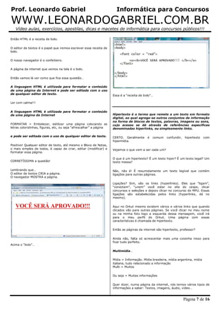 Prof. Leonardo Gabriel Informática para Concursos
WWW.LEONARDOGABRIEL.COM.BR
Vídeo aulas, exercícios, apostilas, dicas e macetes de informática para concursos públicos!!!
Página 7 de 16
Então HTML é a receita de bolo.
O editor de textos é o papel que iremos escrever essa receita de
bolo.
O nosso navegador é o confeiteiro.
A página da internet que vemos na tela é o bolo.
Então vamos lá ver como que fica essa questão…
A linguagem HTML é utilizada para formatar o conteúdo
de uma página da Internet e pode ser editada com o uso
de qualquer editor de texto.
Ler com calma!!!
A linguagem HTML é utilizada para formatar o conteúdo
de uma página da Internet
FORMATAR = Embelezar, estilizar uma página colocando as
letras coloridinhas, figuras, etc, ou seja “afrescalhar” a página
e pode ser editada com o uso de qualquer editor de texto.
Positivo! Qualquer editor de texto, até mesmo o Bloco de Notas,
o mais simples de todos, é capaz de criar, editar (modificar) e
formatar essa página.
CORRETÍSSIMA a questão!
Lembrando que…
O editor de textos CRIA a página.
O navegador MOSTRA a página.
Acima o “bolo”…
Essa é a “receita de bolo”…
Hipertexto é o termo que remete a um texto em formato
digital, ao qual agrega-se outros conjuntos de informação
na forma de blocos de textos, palavras, imagens ou sons,
cujo acesso se dá através de referências específicas
denominadas hiperlinks, ou simplesmente links.
CERTO. Geralmente é comum confundir, hipertexto com
hipermídia.
Vejamos o que vem a ser cada um?
O que é um hipertexto? É um texto hiper? É um texto legal? Um
texto massa?
Não, não é! É resumidamente um texto legível que contém
ligações para outras páginas.
Ligações? Sim, são os links (hyperlinks). Eles que “ligam”,
“conectam”, “unem” você estar no site do cespe, clicar
concursos e seleções e depois clicar no concurso do MPU. Essas
ligações são estabelecidas pelos links (hyperlinks, dá no
mesmo).
Aqui no Orkut mesmo existem vários e vários links que quando
clicados vão para outras páginas. Se você clicar no meu nome
ou na minha foto logo a esquerda dessa mensagem, você irá
para o meu perfil do Orkut. Uma página com essas
características é chamada de hipertexto.
Então as páginas da internet são hipertexto, professor?
Ainda não, falta só acrescentar mais uma coisinha nisso para
ficar tudo perfeito.
Multimídia…
Mídia = Informação. Mídia brasileira, mídia argentina, mídia
italiana, tudo relacionado a informação
Multi = Muitos
Ou seja = Muitas informações
Quer dizer, numa página da internet, nós temos vários tipos de
informações a saber: Textos, imagens, áudio, vídeo…
 