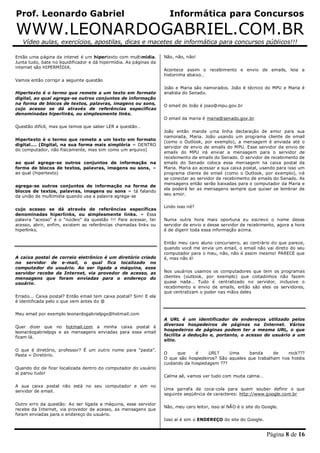 Prof. Leonardo Gabriel Informática para Concursos
WWW.LEONARDOGABRIEL.COM.BR
Vídeo aulas, exercícios, apostilas, dicas e macetes de informática para concursos públicos!!!
Página 8 de 16
Então uma página da intenet é um hipertexto com multimídia.
Junta tudo, bate no liquidificador e dá hipermídia. As páginas da
internet são HIPERMÍDIA.
Vamos então corrigir a seguinte questão
Hipertexto é o termo que remete a um texto em formato
digital, ao qual agrega-se outros conjuntos de informação
na forma de blocos de textos, palavras, imagens ou sons,
cujo acesso se dá através de referências específicas
denominadas hiperlinks, ou simplesmente links.
Questão difícil, mas que temos que saber LER a questão…
Hipertexto é o termo que remete a um texto em formato
digital…. (Digital, na sua forma mais simplória = DENTRO
do computador, não fisicamente, mas sim como um arquivo)
ao qual agrega-se outros conjuntos de informação na
forma de blocos de textos, palavras, imagens ou sons, =
ao qual (hipertexto)
agrega-se outros conjuntos de informação na forma de
blocos de textos, palavras, imagens ou sons = tá falando
da união de multimídia quando usa a palavra agrega-se
cujo acesso se dá através de referências específicas
denominadas hiperlinks, ou simplesmente links. = Essa
palavra “acesso” é o “núcleo” da questão !!! Para acessar, ter
acesso, abrir, enfim, existem as referências chamadas links ou
hiperlinks.
A caixa postal de correio eletrônico é um diretório criado
no servidor de e-mail, o qual fica localizado no
computador do usuário. Ao ser ligada a máquina, esse
servidor recebe da Internet, via provedor de acesso, as
mensagens que foram enviadas para o endereço do
usuário.
Errado... Caixa postal? Então email tem caixa postal? Sim! E ela
é identificada pelo o que vem antes do @
Meu email por exemplo leonardogabrielpgs@hotmail.com
Quer dizer que no hotmail.com a minha caixa postal é
leonardogabrielpgs e as mensagens enviadas para esse email
ficam lá.
O que é diretório, professor? É um outro nome para “pasta”.
Pasta = Diretório.
Quando diz de ficar localizada dentro do computador do usuário
aí parou tudo!
A sua caixa postal não está no seu computador e sim no
servidor de email.
Outro erro da questão: Ao ser ligada a máquina, esse servidor
recebe da Internet, via provedor de acesso, as mensagens que
foram enviadas para o endereço do usuário.
Não, não, não!
Acontece assim o recebimento e envio de emails, leia a
historinha abaixo…
João e Maria são namorados. João é técnico do MPU e Maria é
analista do Senado.
O email do João é joao@mpu.gov.br
O email da maria é maria@senado.gov.br
João então manda uma linha declaração de amor para sua
namorada, Maria. João usando um programa cliente de email
(como o Outlook, por exemplo), a mensagem é enviada até o
servidor de envio de emails do MPU. Esse servidor de envio de
emails do MPU irá enviar a mensagem para o servidor de
recebimento de emails do Senado. O servidor de recebimento de
emails do Senado coloca essa mensagem na caixa postal da
Maria. Maria ao acessar a sua caixa postal, usando para isso um
programa cliente de email (como o Outlook, por exemplo), irá
se conectar ao servidor de recebimento de emails do Senado. As
mensagens então serão baixadas para o computador da Maria e
ela poderá ler as mensagens sempre que quiser se lembrar de
seu amor.
Lindo isso né?
Numa outra hora mais oportuna eu escrevo o nome desse
servidor de envio e desse servidor de recebimento, agora a hora
é de digerir toda essa informação acima.
Então meu caro aluno concurseiro, ao contrário do que parece,
quando você me envia um email, o email não vai direto do seu
computador para o meu, não, não é assim mesmo! PARECE que
é, mas não é!
Nos usuários usamos os computadores que tem os programas
clientes (outlook, por exemplo) que coitadinhos não fazem
quase nada… Tudo é centralizado no servidor, inclusive o
recebimento e envio de emails, então são eles os servidores,
que centralizam o poder nas mãos deles
A URL é um identificador de endereços utilizado pelos
diversos hospedeiros de páginas na Internet. Vários
hospedeiros de páginas podem ter a mesma URL, o que
facilita a dedução e, portanto, o acesso do usuário a um
sítio.
O que é URL? Uma banda de rock???
O que são hospedeiros? São aqueles que trabalham nos hotéis
cuidando da hospedagem ???
Calma aê, vamos ver tudo com muita calma…
Uma garrafa de coca-cola para quem souber definir o que
seguinte seqüência de caracteres: http://www.google.com.br
Não, meu caro leitor, isso aí NÃO é o site do Google.
Isso aí é sim o ENDEREÇO do site do Google.
 