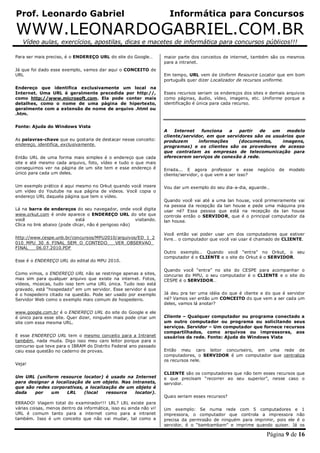 Prof. Leonardo Gabriel Informática para Concursos
WWW.LEONARDOGABRIEL.COM.BR
Vídeo aulas, exercícios, apostilas, dicas e macetes de informática para concursos públicos!!!
Página 9 de 16
Para ser mais preciso, é o ENDEREÇO URL do site do Google…
Já que foi dado esse exemplo, vamos dar aqui o CONCEITO de
URL
Endereço que identifica exclusivamente um local na
Internet. Uma URL é geralmente precedida por http://,
como http://www.microsoft.com. Ela pode conter mais
detalhes, como o nome de uma página de hipertexto,
geralmente com a extensão de nome de arquivo .html ou
.htm.
Fonte: Ajuda do Windows Vista
As palavras-chave que eu gostaria de destacar nesse conceito:
endereço, identifica, exclusivamente.
Então URL de uma forma mais simples é o endereço que cada
site e até mesmo cada arquivo, foto, vídeo e tudo o que mais
conseguimos ver na página de um site tem e esse endereço é
único para cada um deles.
Um exemplo prático é aqui mesmo no Orkut quando você insere
um vídeo do Youtube na sua página de vídeos. Você copia o
endereço URL daquela página que tem o vídeo.
Lá na barra de endereços do seu navegador, onde você digita
www.orkut.com é onde aparece o ENDEREÇO URL do site que
você está visitando.
Clica no link abaixo (pode clicar, não é perigoso não)
http://www.cespe.unb.br/concursos/MPU2010/arquivos/ED_1_2
010_MPU_30_6_FINAL_SEM_O_CONTEDO___VER_OBSERVAO_
FINAL___06.07.2010.PDF
Esse é o ENDEREÇO URL do edital do MPU 2010.
Como vimos, o ENDEREÇO URL não se restringe apenas a sites,
mas sim para qualquer arquivo que existe na internet. Fotos,
vídeos, músicas, tudo isso tem uma URL única. Tudo isso está
gravado, está “hospedado” em um servidor. Esse servidor é que
é o hospedeiro citado na questão. Pode ser usado por exemplo
Servidor Web como o exemplo mais comum de hospedeiro.
www.google.com.br é o ENDEREÇO URL do site do Google e ele
é único para esse site. Quer dizer, ninguém mais pode criar um
site com essa mesma URL.
E esse ENDEREÇO URL tem o mesmo conceito para a Intranet
também, nada muda. Digo isso meu caro leitor porque para o
concurso que teve para o IBRAM do Distrito Federal ano passado
caiu essa questão no caderno de provas.
Veja!
Um URL (uniform resource locator) é usado na Internet
para designar a localização de um objeto. Nas intranets,
que são redes corporativas, a localização de um objeto é
dada por um LRL (local resource locator).
ERRADO! Viagem total do examinador!!! LRL? LRL existe para
várias coisas, menos dentro da informática, isso eu ainda não vi!
URL é comum tanto para a internet como para a intranet
também. Isso é um conceito que não vai mudar, tal como a
maior parte dos conceitos de internet, também são os mesmos
para a intranet.
Em tempo, URL vem de Uniform Resource Locator que em bom
português quer dizer Localizador de recursos uniforme.
Esses recursos seriam os endereços dos sites e demais arquivos
como páginas, áudio, vídeo, imagens, etc. Uniforme porque a
identificação é única para cada recurso.
A Internet funciona a partir de um modelo
cliente/servidor, em que servidores são os usuários que
produzem informações (documentos, imagens,
programas) e os clientes são os provedores de acesso
que contratam as empresas de telecomunicação para
oferecerem serviços de conexão à rede.
Errada... E agora professor e esse negócio de modelo
cliente/servidor, o que vem a ser isso?
Vou dar um exemplo do seu dia-a-dia, aguarde…
Quando você vai até a uma lan house, você primeiramente vai
na pessoa da recepção da lan house e pede uma máquina pra
usar né? Essa pessoa que está na recepção da lan house
controla então o SERVIDOR, que é o principal computador da
lan house.
Você então vai poder usar um dos computadores que estiver
livre… o computador que você vai usar é chamado de CLIENTE.
Outro exemplo… Quando você “entra” no Orkut, o seu
computador é o CLIENTE e o site do Orkut é o SERVIDOR.
Quando você “entra” no site do CESPE para acompanhar o
concurso do MPU, o seu computador é o CLIENTE e o site do
CESPE é o SERVIDOR…
Já deu pra ter uma idéia do que é cliente e do que é servidor
né? Vamos ver então um CONCEITO do que vem a ser cada um
deles, vamos lá anotar?
Cliente – Qualquer computador ou programa conectado a
um outro computador ou programa ou solicitando seus
serviços. Servidor – Um computador que fornece recursos
compartilhados, como arquivos ou impressoras, aos
usuários da rede. Fonte: Ajuda do Windows Vista
Então meu caro leitor concurseiro, em uma rede de
computadores, o SERVIDOR é um computador que centraliza
os recursos nele.
CLIENTE são os computadores que não tem esses recursos que
e que precisam “recorrer ao seu superior”, nesse caso o
servidor.
Quais seriam esses recursos?
Um exemplo: Se numa rede com 5 computadores e 1
impressora, o computador que controla a impressora não
precisa da permissão de ninguém para imprimir, pois ele é o
servidor, é o “bambambam” e imprime quando quiser. Já os
 