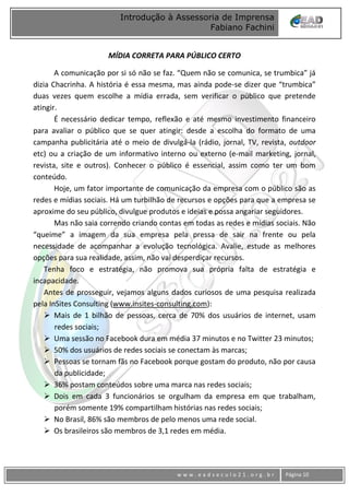 www
w w w . e a d s e c u l o 2 1 . o r g . b r Página 10
Introdução à Assessoria de Imprensa
Fabiano Fachini
MÍDIA CORRETA PARA PÚBLICO CERTO
A comunicação por si só não se faz. “Quem não se comunica, se trumbica” já
dizia Chacrinha. A história é essa mesma, mas ainda pode-se dizer que “trumbica”
duas vezes quem escolhe a mídia errada, sem verificar o público que pretende
atingir.
É necessário dedicar tempo, reflexão e até mesmo investimento financeiro
para avaliar o público que se quer atingir: desde a escolha do formato de uma
campanha publicitária até o meio de divulgá-la (rádio, jornal, TV, revista, outdoor
etc) ou a criação de um informativo interno ou externo (e-mail marketing, jornal,
revista, site e outros). Conhecer o público é essencial, assim como ter um bom
conteúdo.
Hoje, um fator importante de comunicação da empresa com o público são as
redes e mídias sociais. Há um turbilhão de recursos e opções para que a empresa se
aproxime do seu público, divulgue produtos e ideias e possa angariar seguidores.
Mas não saia correndo criando contas em todas as redes e mídias sociais. Não
“queime” a imagem da sua empresa pela pressa de sair na frente ou pela
necessidade de acompanhar a evolução tecnológica. Avalie, estude as melhores
opções para sua realidade, assim, não vai desperdiçar recursos.
Tenha foco e estratégia, não promova sua própria falta de estratégia e
incapacidade.
Antes de prosseguir, vejamos alguns dados curiosos de uma pesquisa realizada
pela InSites Consulting (www.insites-consulting.com):
 Mais de 1 bilhão de pessoas, cerca de 70% dos usuários de internet, usam
redes sociais;
 Uma sessão no Facebook dura em média 37 minutos e no Twitter 23 minutos;
 50% dos usuários de redes sociais se conectam às marcas;
 Pessoas se tornam fãs no Facebook porque gostam do produto, não por causa
da publicidade;
 36% postam conteúdos sobre uma marca nas redes sociais;
 Dois em cada 3 funcionários se orgulham da empresa em que trabalham,
porém somente 19% compartilham histórias nas redes sociais;
 No Brasil, 86% são membros de pelo menos uma rede social.
 Os brasileiros são membros de 3,1 redes em média.
 