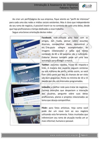 www
w w w . e a d s e c u l o 2 1 . o r g . b r Página 11
Introdução à Assessoria de Imprensa
Fabiano Fachini
Ao criar um perfil/página da sua empresa, fique atento ao “perfil de interesse”
para cada uma das redes e mídias sociais existentes. Mas é claro que independente
do seu ramo de negócio, é possível inserir-se no contexto de cada uma delas, desde
que haja profissionais e tempo dedicados a esse trabalho.
Segue uma breve orientação destas redes:
Facebook: rede utilizada para falar com os
amigos, dar risada, pensar sobre assuntos
diversos, compartilhar ideias, descontrair e
etc. Crie posts sempre acompanhados de
imagens relacionadas e saiba que textos
contendo de 40 a 60 palavras são o suficiente.
Elaborar memes também pode ser uma boa
estratégia para divulgar a marca.
Twitter: assuntos rápidos, frases de impacto e
links. A maioria dos usuários seguem centenas
ou até milhares de perfis, sendo assim, se você
fizer cinco posts por dia, as chances de ser visto
são bem pequenas. Poste no mínimo de 10 a 15
tweets por dia, em intervalos programados.
LinkedIn: a melhor rede para tratar de negócios.
Escreva inserções que despertem a interação
dos usuários, pergunte sobre suas ideias
profissionais, planos e projetos relacionados ao
tema que deseja compartilhar.
Flickr: para fotos artísticas. Veja como você
pode dar um novo tom ao seu negócio
utilizando esta ferramenta. Fotos inusitadas que
referenciam seu ramo de atuação trarão um ar
mais informal, humano e pessoal.
 