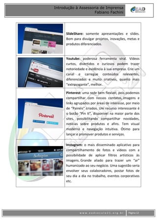 www
w w w . e a d s e c u l o 2 1 . o r g . b r Página 12
Introdução à Assessoria de Imprensa
Fabiano Fachini
SlideShare: somente apresentações e slides.
Bom para divulgar projetos, inovações, metas e
produtos diferenciados.
Youtube: poderosa ferramenta viral. Vídeos
curtos, divertidos e curiosos podem trazer
notoriedade e evidência à sua empresa. Crie um
canal e carregue conteúdos relevantes,
diferenciados e muito criativos, quanto mais
“extravagante”, melhor.
Pinterest: uma rede bem flexível, pois podemos
compartilhar com nossos contatos, imagens e
links agrupados por áreas de interesse, por meio
de “Painéis” criados. Um recurso interessante é
o botão “Pin It”, disponível na maior parte dos
sites, possibilitando compartilhar novidades,
notícias sobre produtos e afins. Tem visual
moderno e navegação intuitiva. Ótimo para
lançar e promover produtos e serviços.
Instagram: o mais disseminado aplicativo para
compartilhamento de fotos e vídeos com a
possibilidade de aplicar filtros artísticos às
imagens. Grande aliado para trazer um “ar”
humanizado ao seu negócio. Uma sugestão seria
envolver seus colaboradores, postar fotos de
seu dia a dia no trabalho, eventos corporativos
etc.
 