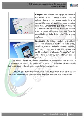 www
w w w . e a d s e c u l o 2 1 . o r g . b r Página 13
Introdução à Assessoria de Imprensa
Fabiano Fachini
Google+: tem buscado seu espaço no universo
das redes sociais. O layout é leve como da
cultura Google e tem como ponto forte o
compartilhamento de posts aos seus contatos
de e-mail. Considerando que existem mais de
425 milhões de usuários do Gmail no mundo
todo, podemos vislumbrar uma boa fonte de
publicidade provinda deste meio. Vale a pena
explorar.
Foursquare: As pessoas andam pela cidade
dando um check-in e mostrando onde estão,
avaliando e comentando restaurantes, eventos,
empresas... Esteja preparado para manter seu
perfil atualizado e elaborar “promoções” por
meio deste aplicativo, para interagir com o
público.
As mídias sociais são fontes poderosas de publicidade. No entanto, é
necessário saber usá-las com moderação e seguindo os padrões da comunidade.
Siga essas ideias e não seja uma marca chata e inconveniente.
Obrigado pela atenção e dedicação ao curso. Espero que essas ideias possam
tornar sua empresa e seu trabalho mais conhecidos e sempre mais profissionais.
 