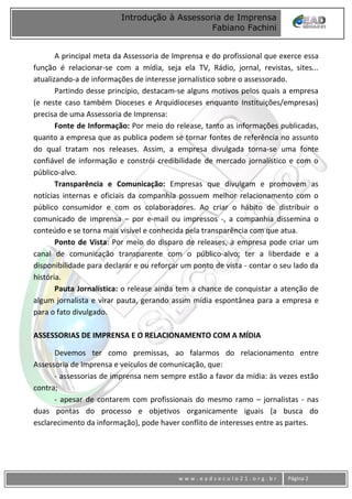 www
w w w . e a d s e c u l o 2 1 . o r g . b r Página 2
Introdução à Assessoria de Imprensa
Fabiano Fachini
A principal meta da Assessoria de Imprensa e do profissional que exerce essa
função é relacionar-se com a mídia, seja ela TV, Rádio, jornal, revistas, sites...
atualizando-a de informações de interesse jornalístico sobre o assessorado.
Partindo desse princípio, destacam-se alguns motivos pelos quais a empresa
(e neste caso também Dioceses e Arquidioceses enquanto Instituições/empresas)
precisa de uma Assessoria de Imprensa:
Fonte de Informação: Por meio do release, tanto as informações publicadas,
quanto a empresa que as publica podem se tornar fontes de referência no assunto
do qual tratam nos releases. Assim, a empresa divulgada torna-se uma fonte
confiável de informação e constrói credibilidade de mercado jornalístico e com o
público-alvo.
Transparência e Comunicação: Empresas que divulgam e promovem as
notícias internas e oficiais da companhia possuem melhor relacionamento com o
público consumidor e com os colaboradores. Ao criar o hábito de distribuir o
comunicado de imprensa – por e-mail ou impressos -, a companhia dissemina o
conteúdo e se torna mais visível e conhecida pela transparência com que atua.
Ponto de Vista: Por meio do disparo de releases, a empresa pode criar um
canal de comunicação transparente com o público-alvo; ter a liberdade e a
disponibilidade para declarar e ou reforçar um ponto de vista - contar o seu lado da
história.
Pauta Jornalística: o release ainda tem a chance de conquistar a atenção de
algum jornalista e virar pauta, gerando assim mídia espontânea para a empresa e
para o fato divulgado.
ASSESSORIAS DE IMPRENSA E O RELACIONAMENTO COM A MÍDIA
Devemos ter como premissas, ao falarmos do relacionamento entre
Assessoria de Imprensa e veículos de comunicação, que:
- assessorias de imprensa nem sempre estão a favor da mídia: às vezes estão
contra;
- apesar de contarem com profissionais do mesmo ramo – jornalistas - nas
duas pontas do processo e objetivos organicamente iguais (a busca do
esclarecimento da informação), pode haver conflito de interesses entre as partes.
 