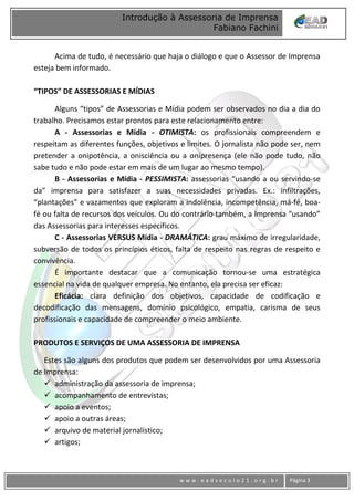 www
w w w . e a d s e c u l o 2 1 . o r g . b r Página 3
Introdução à Assessoria de Imprensa
Fabiano Fachini
Acima de tudo, é necessário que haja o diálogo e que o Assessor de Imprensa
esteja bem informado.
“TIPOS” DE ASSESSORIAS E MÍDIAS
Alguns “tipos” de Assessorias e Mídia podem ser observados no dia a dia do
trabalho. Precisamos estar prontos para este relacionamento entre:
A - Assessorias e Mídia - OTIMISTA: os profissionais compreendem e
respeitam as diferentes funções, objetivos e limites. O jornalista não pode ser, nem
pretender a onipotência, a onisciência ou a onipresença (ele não pode tudo, não
sabe tudo e não pode estar em mais de um lugar ao mesmo tempo).
B - Assessorias e Mídia - PESSIMISTA: assessorias “usando a ou servindo-se
da” imprensa para satisfazer a suas necessidades privadas. Ex.: infiltrações,
“plantações” e vazamentos que exploram a indolência, incompetência, má-fé, boa-
fé ou falta de recursos dos veículos. Ou do contrário também, a Imprensa “usando”
das Assessorias para interesses específicos.
C - Assessorias VERSUS Mídia - DRAMÁTICA: grau máximo de irregularidade,
subversão de todos os princípios éticos, falta de respeito nas regras de respeito e
convivência.
É importante destacar que a comunicação tornou-se uma estratégica
essencial na vida de qualquer empresa. No entanto, ela precisa ser eficaz:
Eficácia: clara definição dos objetivos, capacidade de codificação e
decodificação das mensagens, domínio psicológico, empatia, carisma de seus
profissionais e capacidade de compreender o meio ambiente.
PRODUTOS E SERVIÇOS DE UMA ASSESSORIA DE IMPRENSA
Estes são alguns dos produtos que podem ser desenvolvidos por uma Assessoria
de Imprensa:
 administração da assessoria de imprensa;
 acompanhamento de entrevistas;
 apoio a eventos;
 apoio a outras áreas;
 arquivo de material jornalístico;
 artigos;
 