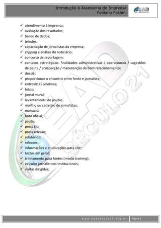 www
w w w . e a d s e c u l o 2 1 . o r g . b r Página 4
Introdução à Assessoria de Imprensa
Fabiano Fachini
 atendimento à imprensa;
 avaliação dos resultados;
 banco de dados;
 brindes;
 capacitação de jornalistas da empresa;
 clipping e análise do noticiário;
 concurso de reportagem;
 contatos estratégicos: finalidades administrativas / operacionais / sugestões
de pauta / prospecção / manutenção do bom relacionamento;
 dossiê;
 proporcionar o encontro entre fonte e jornalista;
 entrevistas coletivas;
 fotos;
 jornal mural;
 levantamento de pautas;
 mailing ou cadastro de jornalistas;
 manuais;
 nota oficial;
 pauta;
 press kit;
 press release;
 relatórios;
 releases;
 informações e atualizações para site;
 textos em geral;
 treinamento para fontes (media training);
 veículos jornalísticos institucionais;
 visitas dirigidas;
 